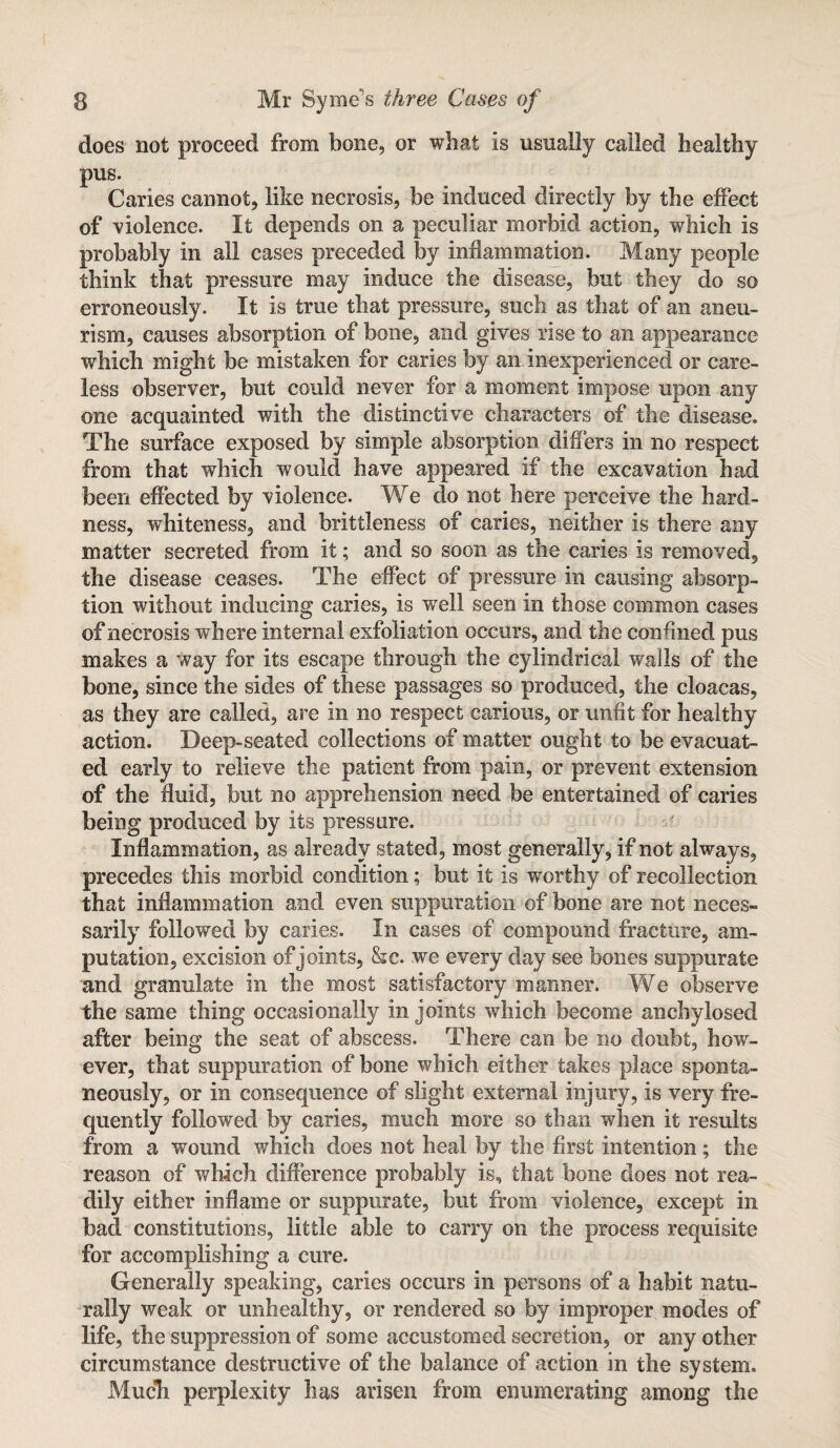 does not proceed from bone, or what is usually called healthy pus. Caries cannot, like necrosis, be induced directly by the effect of violence. It depends on a peculiar morbid action, which is probably in all cases preceded by inflammation. Many people think that pressure may induce the disease, but they do so erroneously. It is true that pressure, such as that of an aneu¬ rism, causes absorption of bone, and gives rise to an appearance which might be mistaken for caries by an inexperienced or care¬ less observer, but could never for a moment impose upon any one acquainted with the distinctive characters of the disease. The surface exposed by simple absorption differs in no respect from that which would have appeared if the excavation had been effected by violence. We do not here perceive the hard¬ ness, whiteness, and brittleness of caries, neither is there any matter secreted from it; and so soon as the caries is removed, the disease ceases. The effect of pressure in causing absorp¬ tion without inducing caries, is well seen in those common cases of necrosis where internal exfoliation occurs, and the confined pus makes a way for its escape through the cylindrical walls of the bone, since the sides of these passages so produced, the cloacas, as they are called, are in no respect carious, or unfit for healthy action. Deep-seated collections of matter ought to be evacuat¬ ed early to relieve the patient from pain, or prevent extension of the fluid, but no apprehension need be entertained of caries being produced by its pressure. Inflammation, as already stated, most generally, if not always, precedes this morbid condition; but it is worthy of recollection that inflammation and even suppuration of bone are not neces¬ sarily followed by caries. In cases of compound fracture, am¬ putation, excision of joints, &c. we every day see bones suppurate and granulate in the most satisfactory manner. We observe the same thing occasionally in joints which become anchylosed after being the seat of abscess. There can be no doubt, how¬ ever, that suppuration of bone which either takes place sponta¬ neously, or in consequence of slight external injury, is very fre¬ quently followed by caries, much more so than when it results from a wound which does not heal by the first intention; the reason of which difference probably is, that bone does not rea¬ dily either inflame or suppurate, but from violence, except in bad constitutions, little able to carry on the process requisite for accomplishing a cure. Generally speaking, caries occurs in persons of a habit natu¬ rally weak or unhealthy, or rendered so by improper modes of life, the suppression of some accustomed secretion, or any other circumstance destructive of the balance of action in the system. Mucli perplexity has arisen from enumerating among the