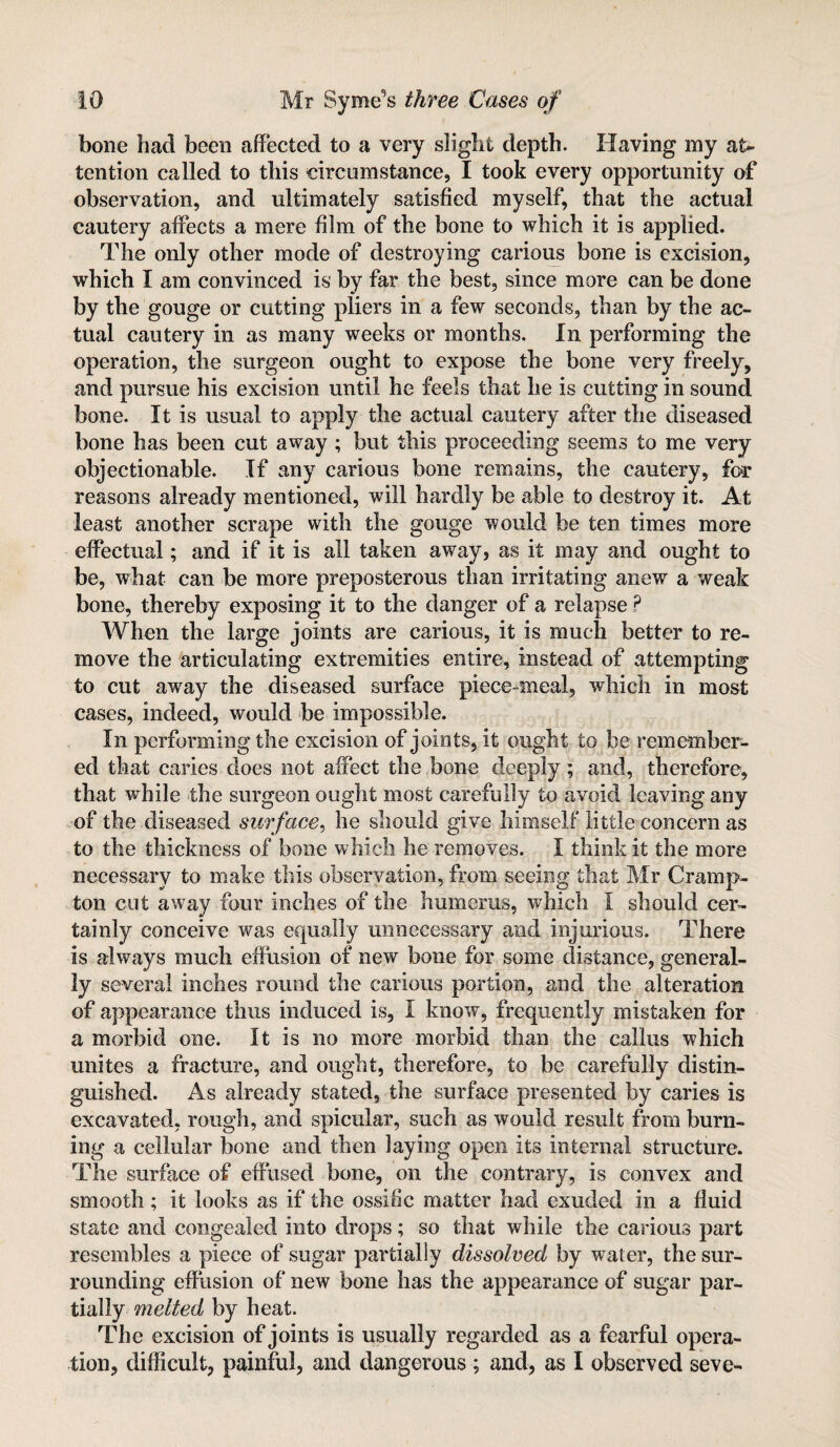 bone bad been affected to a very slight depth. Having my at¬ tention called to this circumstance, I took every opportunity of observation, and ultimately satisfied myself, that the actual cautery affects a mere film of the bone to which it is applied. The only other mode of destroying carious bone is excision, which I am convinced is by far the best, since more can be done by the gouge or cutting pliers in a few seconds, than by the ac¬ tual cautery in as many weeks or months. In performing the operation, the surgeon ought to expose the bone very freely, and pursue his excision until he feels that he is cutting in sound bone. It is usual to apply the actual cautery after the diseased bone has been cut away ; but this proceeding seems to me very objectionable. If any carious bone remains, the cautery, for reasons already mentioned, will hardly be able to destroy it. At least another scrape with the gouge would be ten times more effectual; and if it is all taken away, as it may and ought to be, what can be more preposterous than irritating anew a weak bone, thereby exposing it to the danger of a relapse ? When the large joints are carious, it is much better to re¬ move the articulating extremities entire, instead of attempting to cut away the diseased surface piece-meal, which in most cases, indeed, would be impossible. In performing the excision of joints, it ought to be remember¬ ed that caries does not affect the bone deeply ; and, therefore, that while the surgeon ought most carefully to avoid leaving any of the diseased surface, he should give himself little concern as to the thickness of bone which he removes. I think it the more necessary to make this observation, from seeing that Mr Cramp- ton cut away four inches of the humerus, which I should cer¬ tainly conceive was equally unnecessary and injurious. There is always much effusion of new bone for some distance, general¬ ly several inches round the carious portion, and the alteration of appearance thus induced is, I know, frequently mistaken for a morbid one. It is no more morbid than the callus which unites a fracture, and ought, therefore, to be carefully distin¬ guished. As already stated, the surface presented by caries is excavated, rough, and spieular, such as would result from burn¬ ing a cellular bone and then laying open its internal structure. The surface of effused bone, on the contrary, is convex and smooth; it looks as if the ossific matter had exuded in a fluid state and congealed into drops; so that while the carious part resembles a piece of sugar partially dissolved by -water, the sur¬ rounding effusion of new bone has the appearance of sugar par¬ tially melted by heat. The excision of joints is usually regarded as a fearful opera¬ tion, difficult, painful, and dangerous ; and, as I observed seve-