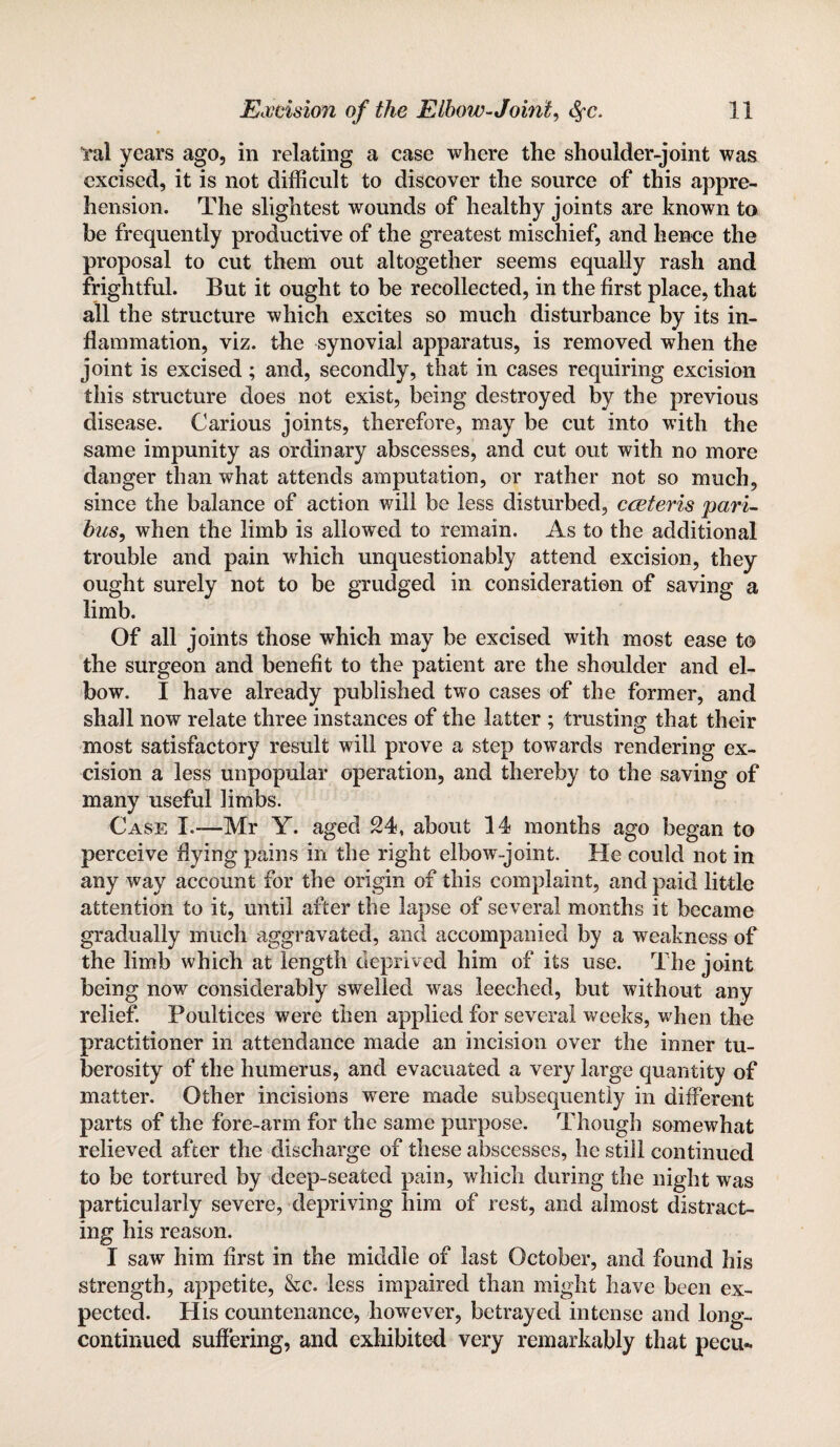 i*al years ago, in relating a case where the shoulder-joint was excised, it is not difficult to discover the source of this appre¬ hension. The slightest wounds of healthy joints are known to be frequently productive of the greatest mischief, and hence the proposal to cut them out altogether seems equally rash and frightful. But it ought to be recollected, in the first place, that all the structure which excites so much disturbance by its in¬ flammation, viz. the synovial apparatus, is removed when the joint is excised; and, secondly, that in cases requiring excision this structure does not exist, being destroyed by the previous disease. Carious joints, therefore, may be cut into with the same impunity as ordinary abscesses, and cut out with no more danger than what attends amputation, or rather not so much, since the balance of action will be less disturbed, cceteris pari¬ bus, when the limb is allowed to remain. As to the additional trouble and pain which unquestionably attend excision, they ought surely not to be grudged in consideration of saving a limb. Of all joints those which may be excised with most ease to the surgeon and benefit to the patient are the shoulder and el¬ bow. I have already published two cases of the former, and shall now relate three instances of the latter ; trusting that their most satisfactory result will prove a step towards rendering ex¬ cision a less unpopular operation, and thereby to the saving of many useful limbs. Case I.—Mr Y. aged 24, about 14 months ago began to perceive flying pains in the right elbow-joint. He could not in any way account for the origin of this complaint, and paid little attention to it, until after the lapse of several months it became gradually much aggravated, and accompanied by a weakness of the limb which at length deprived him of its use. The joint being now considerably swelled was leeched, but without any relief. Poultices were then applied for several weeks, when the practitioner in attendance made an incision over the inner tu¬ berosity of the humerus, and evacuated a very large quantity of matter. Other incisions were made subsequently in different parts of the fore-arm for the same purpose. Though somewhat relieved after the discharge of these abscesses, he still continued to be tortured by deep-seated pain, which during the night was particularly severe, depriving him of rest, and almost distract¬ ing his reason. I saw him first in the middle of last October, and found his strength, appetite, &c. less impaired than might have been ex¬ pected. His countenance, however, betrayed intense and long- continued suffering, and exhibited very remarkably that pecu-