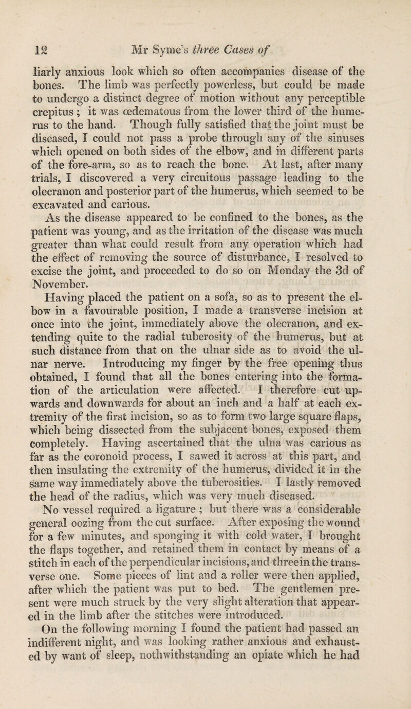 liarly anxious look which so often accompanies disease of the bones. The limb was perfectly powerless, but could be made to undergo a distinct degree of motion without any perceptible crepitus ; it was oedematous from the lower third of the hume¬ rus to the hand. Though fully satisfied that the joint must be diseased, I could not pass a probe through any of the sinuses which opened on both sides of the elbow, and in different parts of the fore-arm, so as to reach the bone. At last, after many trials, I discovered a very circuitous passage leading to the olecranon and posterior part of the humerus, which seemed to be excavated and carious. As the disease appeared to be confined to the bones, as the patient was young, and as the irritation of the disease was much greater than what could result from any operation which had the effect of removing the source of disturbance, I resolved to excise the joint, and proceeded to do so on Monday the 3d of November. Having placed the patient on a sofa, so as to present the el¬ bow in a favourable position, I made a transverse incision at once into the joint, immediately above the olecranon, and ex¬ tending quite to the radial tuberosity of the humerus, but at such distance from that on the ulnar side as to avoid the ul¬ nar nerve. Introducing my finger by the free opening thus obtained, I found that all the bones entering into the forma¬ tion of the articulation were affected. I therefore cut up¬ wards and downwards for about an inch and a half at each ex¬ tremity of the first incision, so as to form two large square flaps, which being dissected from the subjacent bones, exposed them Completely. Having ascertained that the ulna was carious as far as the coronoid process, I sawed it across at this part, and then insulating the extremity of the humerus, divided it in the same way immediately above the tuberosities. I lastly removed the head of the radius, which was very much diseased. No vessel required a ligature ; but there wras a considerable general oozing from the cut surface. After exposing the wound for a few minutes, and sponging it with cold water, I brought the flaps together, and retained them in contact by means of a stitch in each of the perpendicular incisions, and three in the trans¬ verse one. Some pieces of lint and a roller were then applied, after which the patient was put to bed. The gentlemen pre¬ sent were much struck by the very slight alteration that appear¬ ed in the limb after the stitches were introduced. On the following morning I found the patient had passed an indifferent night, and was looking rather anxious and exhaust¬ ed by want of sleep, nothwithstanding an opiate which lie had