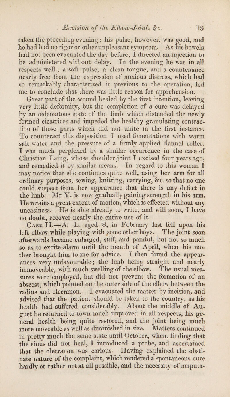 taken the preceding evening; his pulse, however, was good, and he had had no rigor or other unpleasant symptom. As his bowels had not been evacuiited the day before, I directed an injection to be administered without delay. In the evening he was in all respects well; a soft pulse, a clean tongue, and a countenance nearly free from the expression of anxious distress, which had so remarkably characterized it previous to the operation, led me to conclude that there was little reason for apprehension. Great part of the wound healed by the first intention, leaving very little deformity, but the completion of a cure was delayed by an oedematous state of the limb which distended the newly formed cicatrices and impeded the healthy granulating contrac¬ tion of those parts which did not unite in the first instance. To counteract this disposition I used fomentations with warm salt water and the pressure of a firmly applied flannel roller. I was much perplexed by a similar occurrence in the case of Christian Laing, whose shoulder-joint I excised four years ago, and remedied it by similar means. In regard to this woman I may notice that she continues quite well, using her arm for all ordinary purposes, sewing, knitting, carrying, he. so that no one could suspect from her appearance that there is any defect in the limb. Mr Y. is now gradually gaining strength in his arm. He retains a great extent of motion, which is effected without any uneasiness. He is able already to write, and will soon, I have no doubt, recover nearly the entire use of it. Case II.—A. L. aged 8, in February last fell upon his left elbow while playing with some other boys. The joint soon afterwards became enlarged, stiff*, and painful, but not so much so as to excite alarm until the month of April, when his mo¬ ther brought him to me for advice. I then found the appear¬ ances very unfavourable; the limb being straight and nearly immoveable, with much swelling of the elbow. The usual mea¬ sures were employed, but did not prevent the formation of an abscess, which pointed on the outer side of the elbow between the radius and olecranon. I evacuated the matter by incision, and advised that the patient should be taken to the country, as his health had suffered considerably. About the middle of Au¬ gust he returned to town much improved in all respects, his ge¬ neral health being quite restored, and the joint being much more moveable as well as diminished in size. Matters continued in pretty much the same state until October, when, finding that the sinus did not heal, I introduced a probe, and ascertained that the olecranon was carious. Having explained the obsti¬ nate nature of the complaint, which rendered a spontaneous cure hardly or rather not at all possible, and the necessity of amputa-