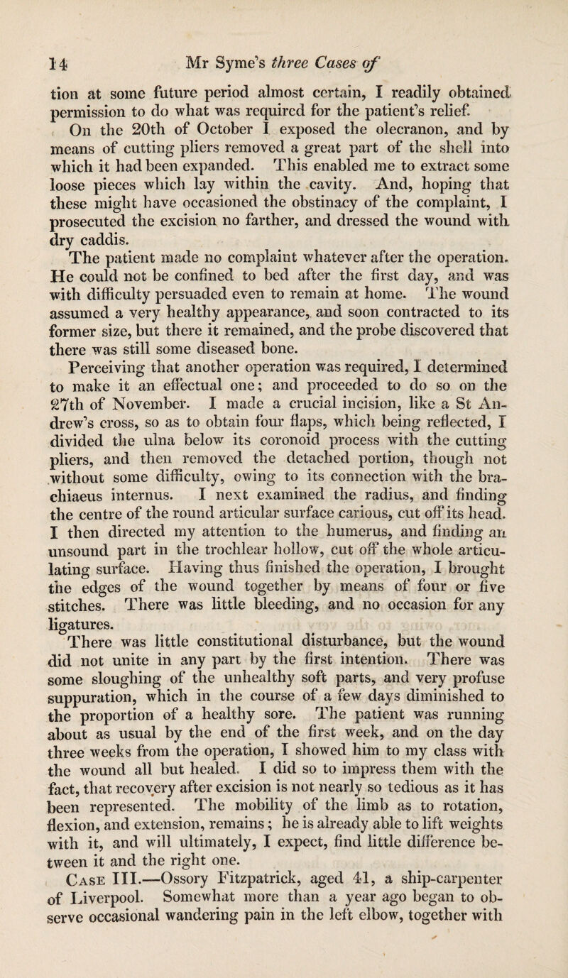 tion at some future period almost certain, I readily obtained permission to do what was required for the patient’s relief On the 20th of October I exposed the olecranon, and by means of cutting pliers removed a great part of the shell into which it had been expanded. This enabled me to extract some loose pieces which lay within the cavity. And, hoping that these might have occasioned the obstinacy of the complaint, I prosecuted the excision no farther, and dressed the wound with, dry caddis. The patient made no complaint whatever after the operation. He could not be confined to bed after the first day, and was with difficulty persuaded even to remain at home. The wound assumed a very healthy appearance, and soon contracted to its former size, but there it remained, and the probe discovered that there was still some diseased bone. Perceiving that another operation was required, I determined to make it an effectual one; and proceeded to do so on the 27th of November. I made a crucial incision, like a St An¬ drew’s cross, so as to obtain four flaps, which being reflected, I divided the ulna below its coronoid process with the cutting pliers, and then removed the detached portion, though not without some difficulty, owing to its connection with the bra- chiaeus interims. I next examined the radius, and finding the centre of the round articular surface carious, cut off its head. I then directed my attention to the humerus, and finding an unsound part in the trochlear hollow, cut off the whole articu¬ lating surface. Having thus finished the operation, I brought the edges of the wound together by means of four or five stitches. There was little bleeding, and no occasion for any ligatures. There was little constitutional disturbance, but the wound did not unite in any part by the first intention. There was some sloughing of the unhealthy soft parts, and very profuse suppuration, which in the course of a few days diminished to the proportion of a healthy sore. The patient was running about as usual by the end of the first week, and on the day three weeks from the operation, I showed him to my class with the wound all but healed. I did so to impress them with the fact, that recovery after excision is not nearly so tedious as it has been represented. The mobility of the limb as to rotation, flexion, and extension, remains; he is already able to lift weights with it, and will ultimately, I expect, find little difference be¬ tween it and the right one. Case III.—Ossory Fitzpatrick, aged 41, a ship-carpenter of I fiverpool. Somewhat more than a year ago began to ob¬ serve occasional wandering pain in the left elbow, together with