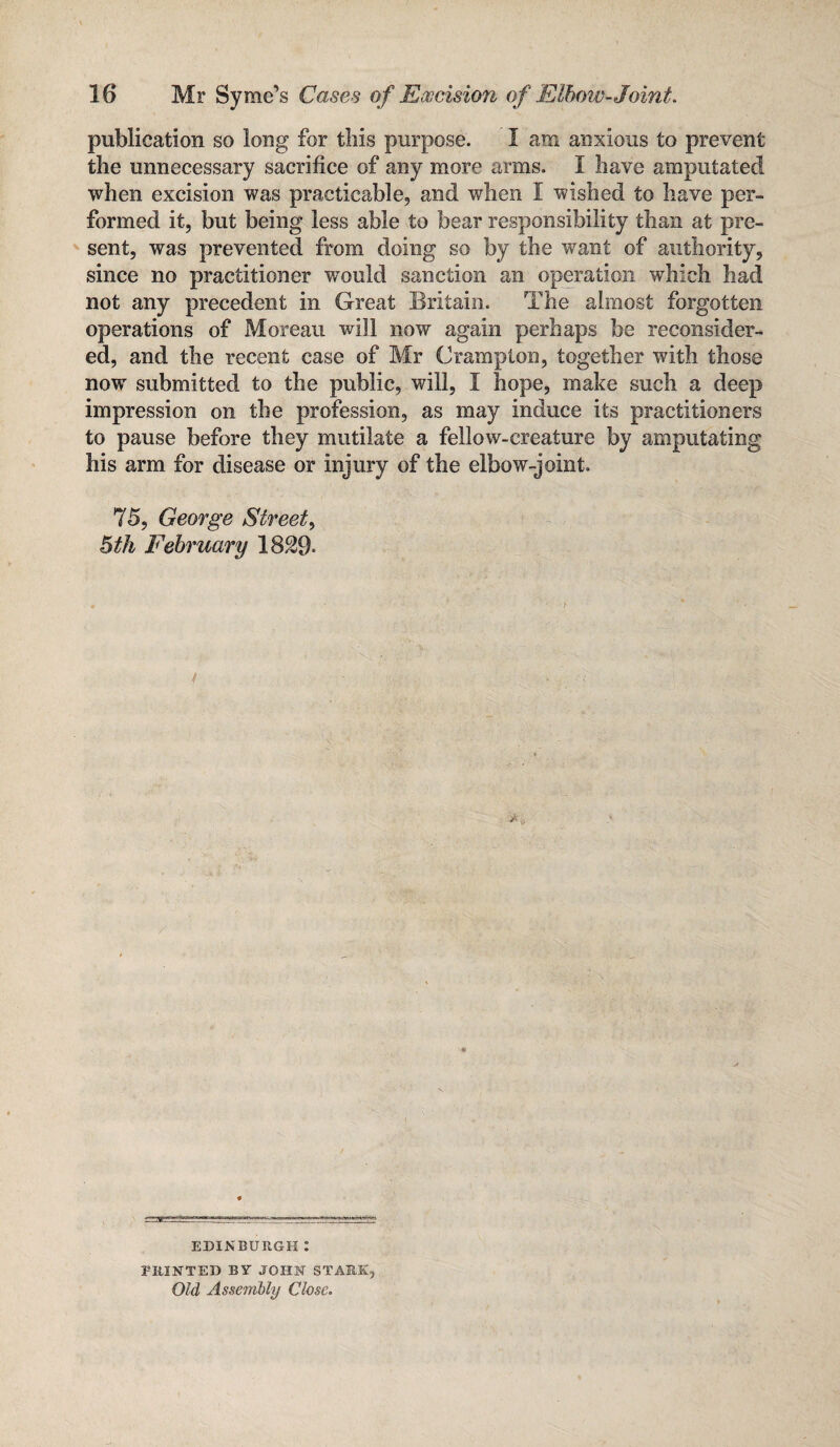 publication so long for this purpose. I am anxious to prevent the unnecessary sacrifice of any more arms. I have amputated when excision was practicable, and when I wished to have per¬ formed it, but being less able to bear responsibility than at pre¬ sent, was prevented from doing so by the want of authority, since no practitioner would sanction an operation which had not any precedent in Great Britain. The almost forgotten operations of Moreau will now again perhaps be reconsider¬ ed, and the recent case of Mr Champion, together with those nowr submitted to the public, will, I hope, make such a deep impression on the profession, as may induce its practitioners to pause before they mutilate a fellow-creature by amputating his arm for disease or injury of the elbow-joint. 75, George Street, 5th February 18S9- EDINBURGH : 2-IUNTED BY JOHN STARK, Old Assembly Close.