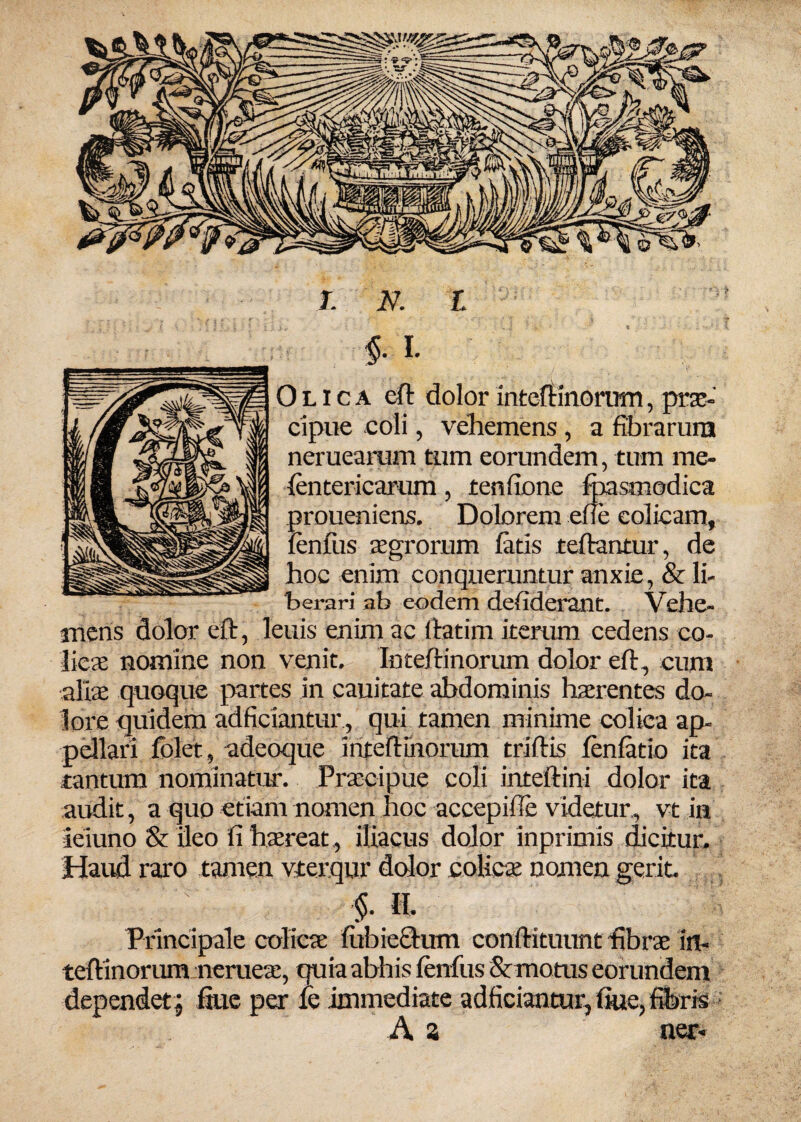 J. N. L §. I. O l i c a cft dolor inteftinorum, prae¬ cipue coli, vehemens , a fibrarum neruearum tum eorundem, tum me- fentericarum, tenfione foasmodica proueniens. Dolorem efte colicam, fenfus aegrorum fatis teftantur, de hoc enim conqueruntur anxie, & li¬ berari ab eodem defiderant. Vehe¬ mens dolor eft, leuis enim ac Ifatim iterum cedens co¬ licae nomine non venit. Inteftinorum dolor eft, cum aliae quoque partes in cauitate abdominis haerentes do¬ lore quidem adficiantur, qui tamen minime colica ap- pellari fblet, adeoque inteftinorum triftis fenfatio ita tantum nominatur. Praecipue coli inteftini dolor ita audit, a quo etiam nomen hoc accepiile videtur, vt in ieiuno & ileo fi haereat , iliacus dolor inprimis dicitur. Haud raro tamen vterqur dolor colicae nomen gerit $.11. Principale colicae fubiecium conftituunt fibrae in¬ teftinorum nerueae, quia abhis fenfus & motus eorundem dependet; ftue per fe immediate adficiantur, flue, fibris A z ner-