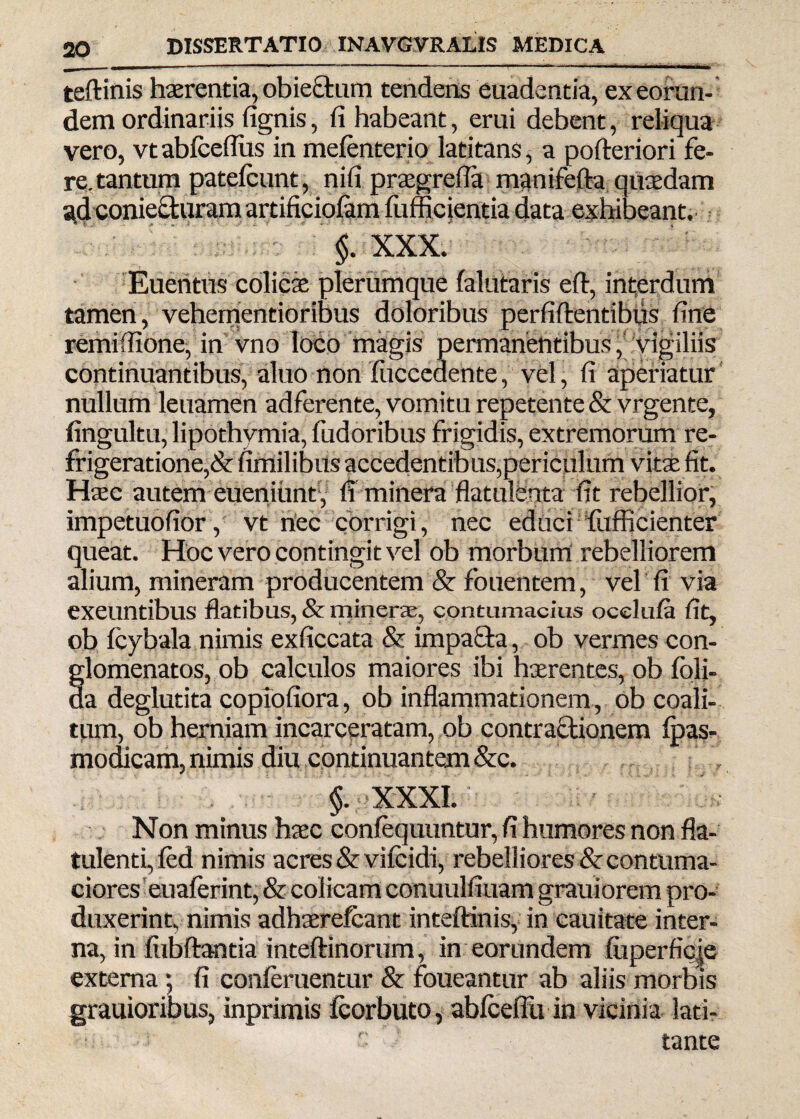 teftinis haerentia, obiectum tendens euadentia, ex eorun¬ dem ordinariis fignis, fi habeant, erui debent, reliqua vero, vtablceflus in mefenterio latitans, a pofteriori fe¬ re, tantum patefcunt, nifi praegrefla manifefta quaedam ad conieeturam artificiofam fiiffic jentia data exhibeant. §. XXX. Euentus colicae plerumque falutaris eft, interdum tamen, vehementioribus doloribus perfidentibus fine remiffione, in vno loco magis permanentibus, vigiliis continuantibus, aluo non fiiccedente, vel, fi aperiatur nullum leuamen adferente, vomitu repetente &vrgente, fingultu, lipothymia, fudoribus frigidis, extremorum re¬ frigeratione,& fimilibus accedentibus,periculum vitae fit. Haec autem eueniunf, fi minera flatulfenta fit rebellior, impetuofior, vt nec corrigi, nec educi fufficienter queat. Hoc vero contingit vel ob morbum rebelliorem alium, mineram producentem & fouentem, vel fi via exeuntibus flatibus, & minerae, contumacius ocelufa fit, ob fcybala. nimis exficcata & impacta, ob vermes con- glomenatos, ob calculos maiores ibi haerentes, ob foli- da deglutita copiofiora, ob inflammationem , ob coali¬ tum, ob herniam incarceratam, ob contractionem fpas- modicam, nimis diu continuantem &c. §. XXXI. Non minus htec confequuntur, fi humores non fla- tulenti, led nimis acres &vifcidi, rebelliores & contuma¬ ciores euaferint, & colicam conuulfiuam grauiorem pro¬ duxerint, nimis adhaerefcant inteftinis, in cauitate inter¬ na, in fiibftantia inteftinorum, in eorundem fuperficie externa *, fi conferuentur & foueantur ab aliis morbis grauioribus, inprimis icorbuto, abfcdfu in vicinia lati- c tante