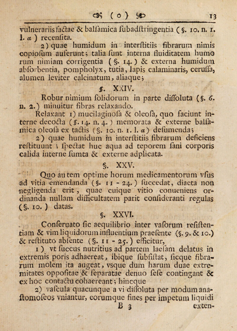 vulnerariis faftae & balfamica fubadflringentia ( §. 10. n. 1. 1. ct ) recenfita. 2) quae humidum in interflitiis fibrarum nimis copiofum auferunto talia funt interna fluiditatem humo rum nimiam corrigentia ( §. 14.) & externa humidum abforbentia, pompholyx, tutia, lapis calaminaris, cerufla, alumen leviter calcinatum, aliaque j §. XXIV, Robur nimium folidorum in parte difloluta (§. 6. n. 20 minuitur fibras relaxando. Relaxant 1) mucilaginofa & oleofa^ quo faciunt in¬ terne decodla ($*. 14. n. 4. ) memorata & externe balfa- mica oleofa ex tadis (§. 10. n. 1.1. cc) defumenda? 2) quae humidum in interflitiis fibrarum deficiens reflituunt i fpedat huc aqua ad teporem fani corporis calida interne fumta & externe adplicata. §. xxv. Quo autem optime horum medicamentorum vfus ad vitia emendanda (§. ri - 24.) fuccedat, diaeta non negligenda erit, quae cuique vitio conueniens or¬ dinanda nullam difficultatem parit confideranti regulas (§. 10. ) datas. §. XXVI. Conferuato fic aequilibrio inter vaforum refiften- tiam & vim liquidorum influentium praebente (§. 9. & 10.) & reflituto abfente (§. 11 - 25.) efficitur, 1 ) vt fuccus nutritius ad partem laefam delatus in extremis poris adhaereat > ibique fubfiftat, ficque fibra¬ rum molem ita augeat * vsque dum harum duae extre¬ mitates oppofitae & feparatae denuo fele contingant & ex hoc contadlu cohaereant; hincque 2) vafcula quacunque a vi difloluta per modum ana- ftomofeos vniantur, eorumque fines per impetum liquidi B 3 extern