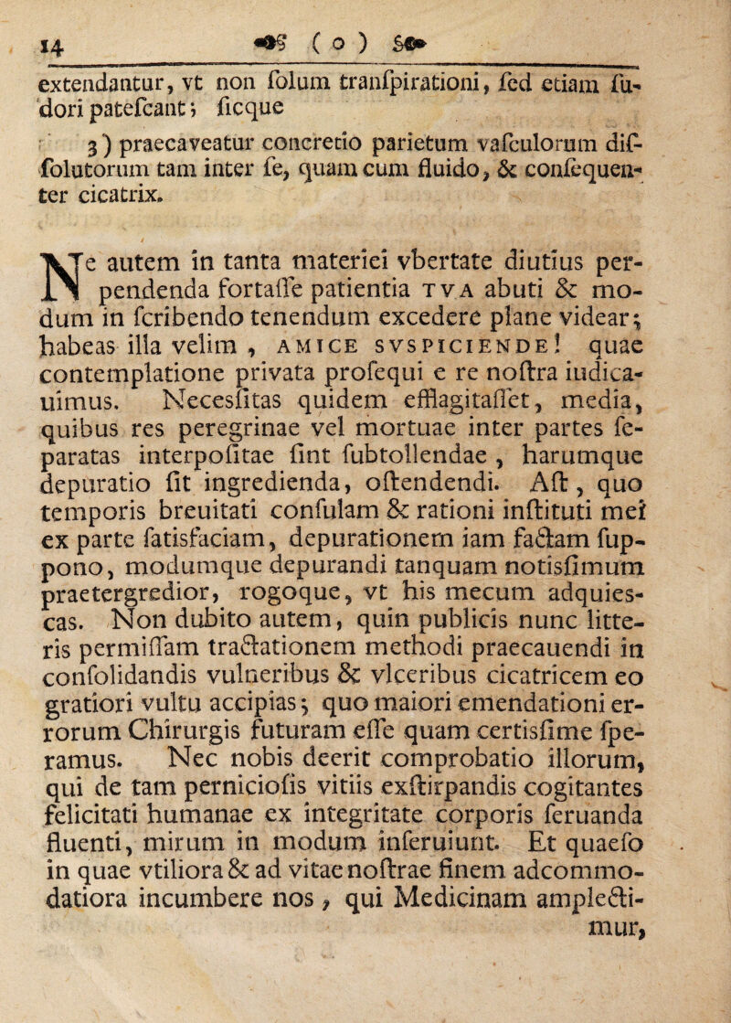 ( o ) S®» extendantur, vt non folum tranfpirationi, fed etiam fu- dori patefcant; ficque 3) praecaveatur concretio parietum vafculorum di£ folutorum tam inter fe, quam cum fluido, & confcqueti- ter cicatrix. Ne autem in tanta materiei vbertate diutius per¬ pendenda fortaife patientia tva abuti <k mo¬ dum in feribendo tenendum excedere plane videar^ habeas illa velim , amice svspiciende! quae contemplatione privata profequi e re noftra iudiea- uimus. Necesfitas quidem efflagitaflet, media, quibus res peregrinae vel mortuae inter partes fe- paratas interpofitae fint fubtollendae , harumque depuratio fit ingredienda, offendendi. Alt, quo temporis breuitati confulam & rationi infbituti mei ex parte fatisfaciam, depurationem iam faStam fup- pono, modumque depurandi tanquam notisfimum praetergredior, rogoque, vt his mecum adquies- cas. Non dubito autem, quin publicis nunc litte¬ ris permiflam traCtationem methodi praecauendi in confolidandis vulneribus & vlceribus cicatricem eo gratiori vultu accipias * quo maiori emendationi er¬ rorum Chirurgis futuram e fle quam certisfime fpe- ramus. Nec nobis deerit comprobatio illorum, qui de tam perniciofis vitiis exftirpandis cogitantes felicitati humanae ex integritate corporis feruanda fluenti, mirum in modum inferuiunt. Et quaefo in quae vtilioraSt ad vitae noftrae finem adeommo- datiora incumbere nos, qui Medicinam amplecti¬ mur,