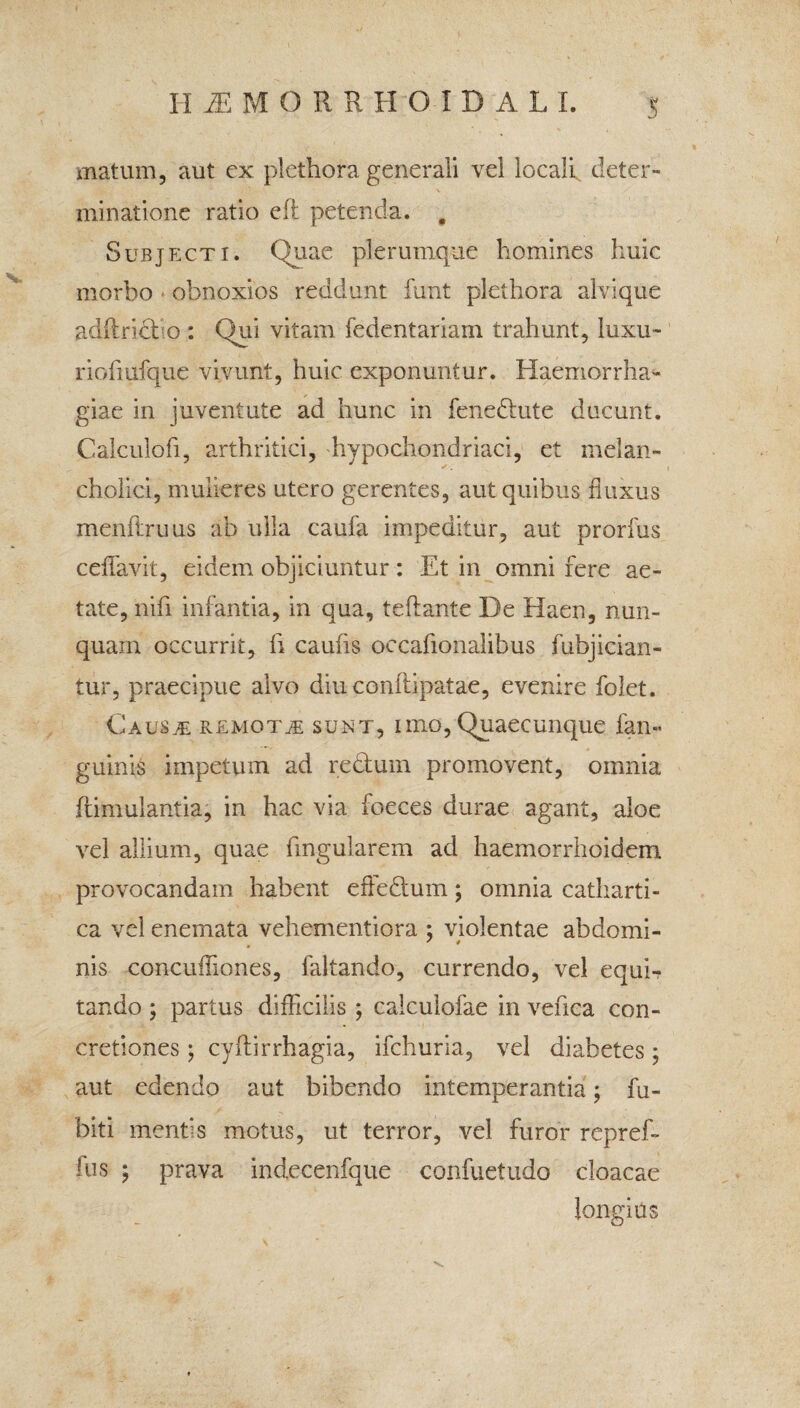 HUMORRHOIDALL matum, aut ex plcthora generali vel locali deter¬ minatione ratio eft petenda. , Subjecti. Quae plerumque homines huic morbo obnoxios reddunt funt plethora alvique adflrid o : Qui vitam fedentariam trahunt, luxu- riofiufque vivunt, huic exponuntur. Haemorrha¬ giae in juventute ad hunc in fene&ute ducunt. Calculofi, arthritici, hypochondriaci, et melan¬ cholici, mulieres utero gerentes, aut quibus fluxus menflruus ab ulla caufa impeditur, aut prorfus ceffavit, eidem objiciuntur: Et in omni fere ae¬ tate, nili infantia, in qua, teftante De Haen, nun¬ quam occurrit, fi caufis occafionalibus fubjician- tur, praecipue alvo diuconftipatae, evenire folet. Causje PvEmot^e sunt, imo, Quaecunque fan» guinis impetum ad redum promovent, omnia ftimulantia, in hac via foeces durae agant, aloe vel allium, quae lingularem ad haemorrhoidem provocandam habent effedum; omnia catharti- ca vel enemata vehementiora ; violentae ab domi- nis concufliones, faltando, currendo, vel equi¬ tando ; partus difficilis ; caiculofae in vefica con¬ cretiones ; cyflirrhagia, ifchuria, vel diabetes; aut edendo aut bibendo intemperantia; fu- biti ment‘s motus, ut terror, vel furor repref- fus ; prava indecenfque confuetudo cloacae longius