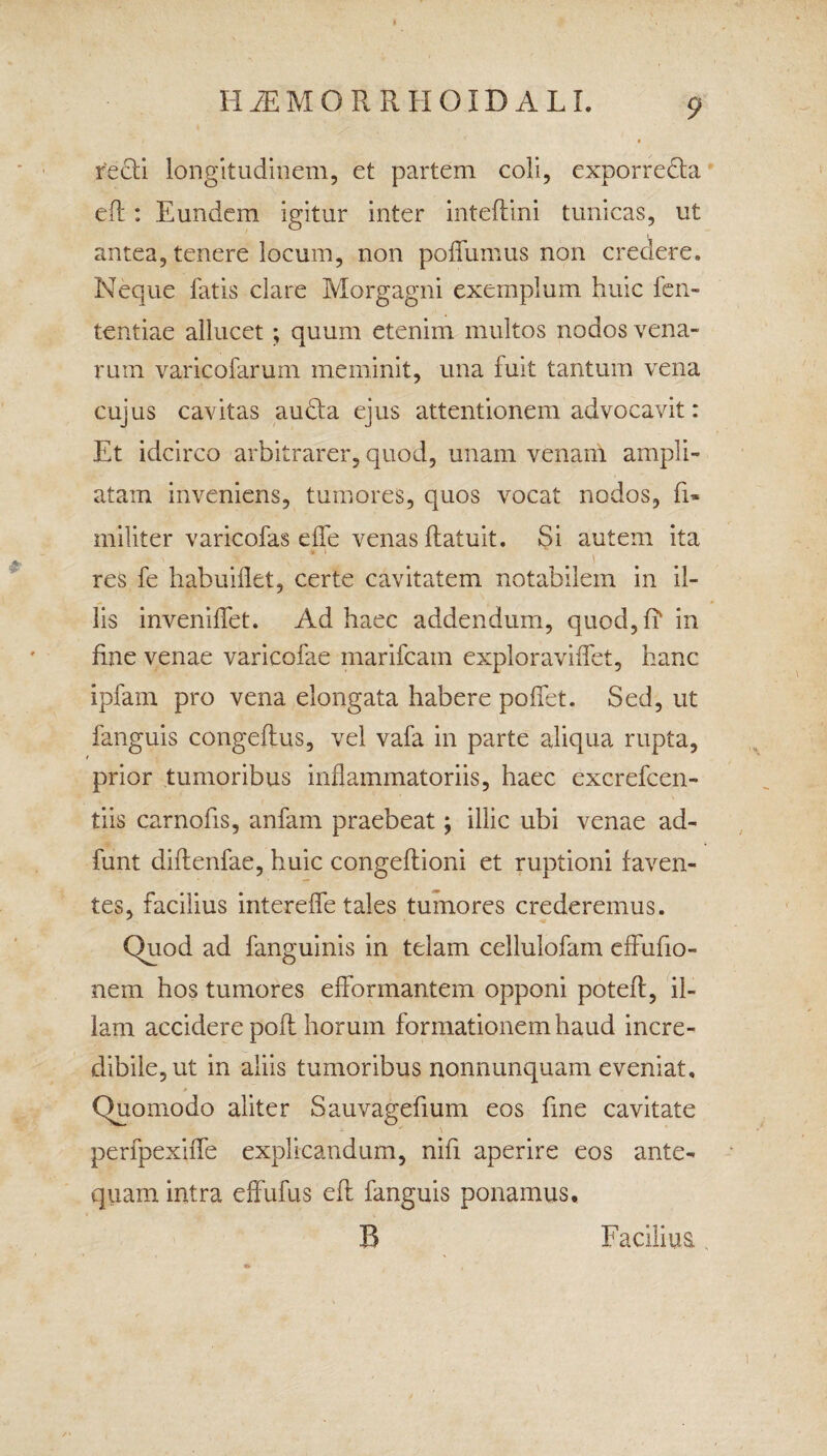 H M M ORRHOIDALL recti longitudinem, et partem coli, exporre&a eft: Eundem igitur inter inteftini tunicas, ut antea, tenere locum, non poffumus non credere. Neque fatis clare Morgagni exemplum huic len¬ tendae allucet; quum etenim multos nodos vena¬ rum varicofarum meminit, una fuit tantum vena cujus cavitas audta ejus attentionem advocavit: Et idcirco arbitrarer, quod, unam venam ampli¬ atam inveniens, tumores, quos vocat nodos, fi- militer varicofas dfe venas ftatuit. Si autem ita .* ' liT' ' \ r * '' _ 1 res fe habuifkt, certe cavitatem notabilem in il¬ lis invenilfet. Ad haec addendum, quod, fi' in fine venae varicofae marifcam exploraviffet, hanc ipfam pro vena elongata habere poffet. Sed, ut fanguis congeflus, vel vafa in parte aliqua rupta, prior tumoribus inflammatoriis, haec excrefcen- tiis carnofis, anfam praebeat; illic ubi venae ad- funt diftenfae, huic congeflioni et ruptioni faven¬ tes, facilius intereffe tales tumores crederemus. Quod ad fanguinis in telam cellulofam effufio- nem hos tumores effbrinantem opponi potefl, il¬ lam accidere poli horum formationem haud incre¬ dibile, ut in aliis tumoribus nonnunquam eveniat. Quomodo aliter Sauvagefium eos fine cavitate perfpexiffe explicandum, nifi aperire eos ante¬ quam intra effufus eft fanguis ponamus,