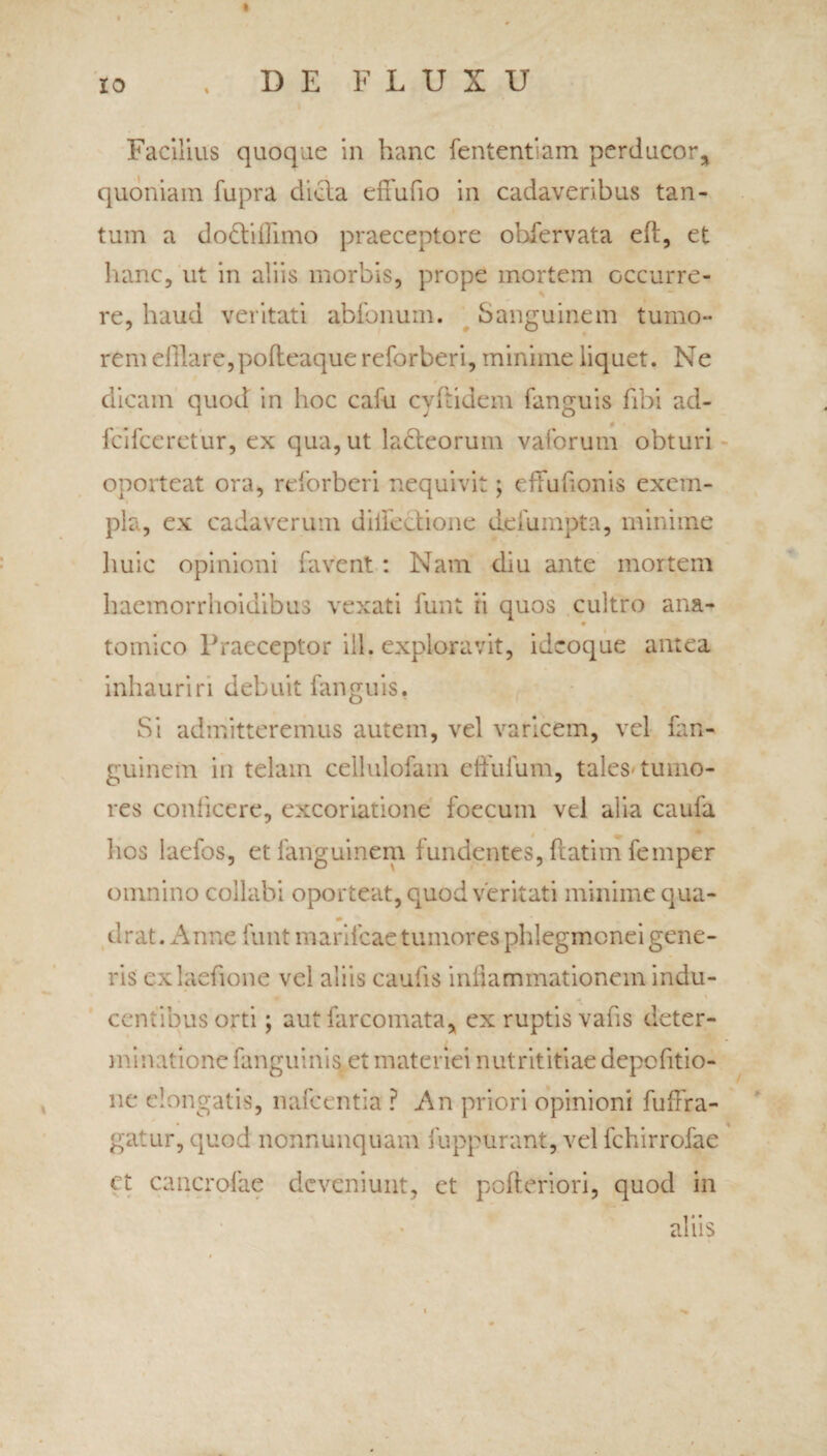 * 10 . DEFLUXU Facilius quoque in hanc fententiam perducor, quoniam fupra dicla effufio in cadaveribus tan¬ tum a doftifiimo praeceptore ohfervata eft, et hanc, ut in aliis morbis, prope mortem occurre¬ re, haud veritati abfonum. Sanguinem tumo¬ rem efflare,pofteaque reforberi, minime liquet. Ne dicam quod in hoc cafu cyftidem fanguis fibi ad- fcifceretur, ex qua, ut lacteorum vaforum obturi oporteat ora, reforberi nequivit; effufionis exem¬ pla, ex cadaverum dillectione deiumpta, minime huic opinioni favent: Nam diu ante mortem haemorrhoidibus vexati funt ii quos cultro ana- tomico Praeceptor ili. exploravit, idcoque antea inhauriri debuit fanguis. Si admitteremus autem, vel varicem, vel fan- guinem in telam cellulofam effulum, tales tumo¬ res conficere, excoriatione foecum vel alia caufa hos laefos, etlanguinem fundentes, ftatim femper omnino collabi oporteat, quod veritati minime qua- * drat. Anne funt manicae tumores phlegmonei gene¬ ris exlaefione vel aliis caulis inliammationem indu¬ centibus orti; aut farcomata, ex ruptis vafis deter- minatione fanguinis et materiei nutrititiae depcfitio- ne elongatis, nafcentia ? An priori opinioni fuffra- gatur, quod nonnunquam fuppurant, vel fchirrofae et cancrpfae deveniunt, et pofleriori, quod in aliis