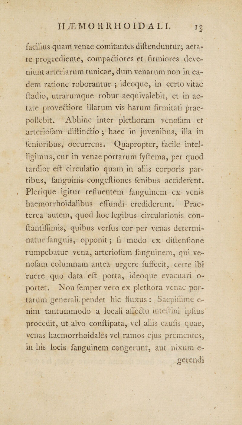 / H2E MO RRHOIDALI. 13 \ V facilius quam venae comitantes diftenduntur; aeta* te progrediente, compariores et firmiores deve¬ niunt arteriarum tunicae, dum venarum non in ea- dem ratione roborantur ; ideoque, in certo vitae fladio, utrarumque robur aequivalebit, et in ae¬ tate provectiore illarum vis harum firmitati prae¬ pollebit. Abhinc inter plethoram venofam et arteriofam diflinttio ; haec in juvenibus, illa in femoribus, occurrens. Quapropter, facile inteh ligimus,cur in venae portarum fyftema, per quod tardior efl circulatio quam in aliis corporis par» tibus, fanguinis congefliones fenibus acciderent. , Plerique igitur refluentem fanguinem ex venis haemorrhoidalibus effundi crediderunt. Prae¬ terea autem, quod hoc legibus circulationis con» lfantiflimis, quibus verfus cor per venas determi¬ natur fanguis, opponit; fi modo ex diftenfione rumpebatur vena, arteriofum fanguinem, qui ve¬ nofam columnam antea urgere fuffecit, certe ibi ruere quo data efl porta, ideoque evacuari o- portet. Non femper vero ex plethora venae por¬ tarum generali, pendet hic fluxus: Saepiflime e- nim tantummodo a locali affeClu inteilini ipfius procedit, ut alvo conflipata, vel aliis caulis quae, venas haemorrhoidales vel ramos ejus prementes, in his locis fanguinem congerunt, aut nixum e- gerendi t