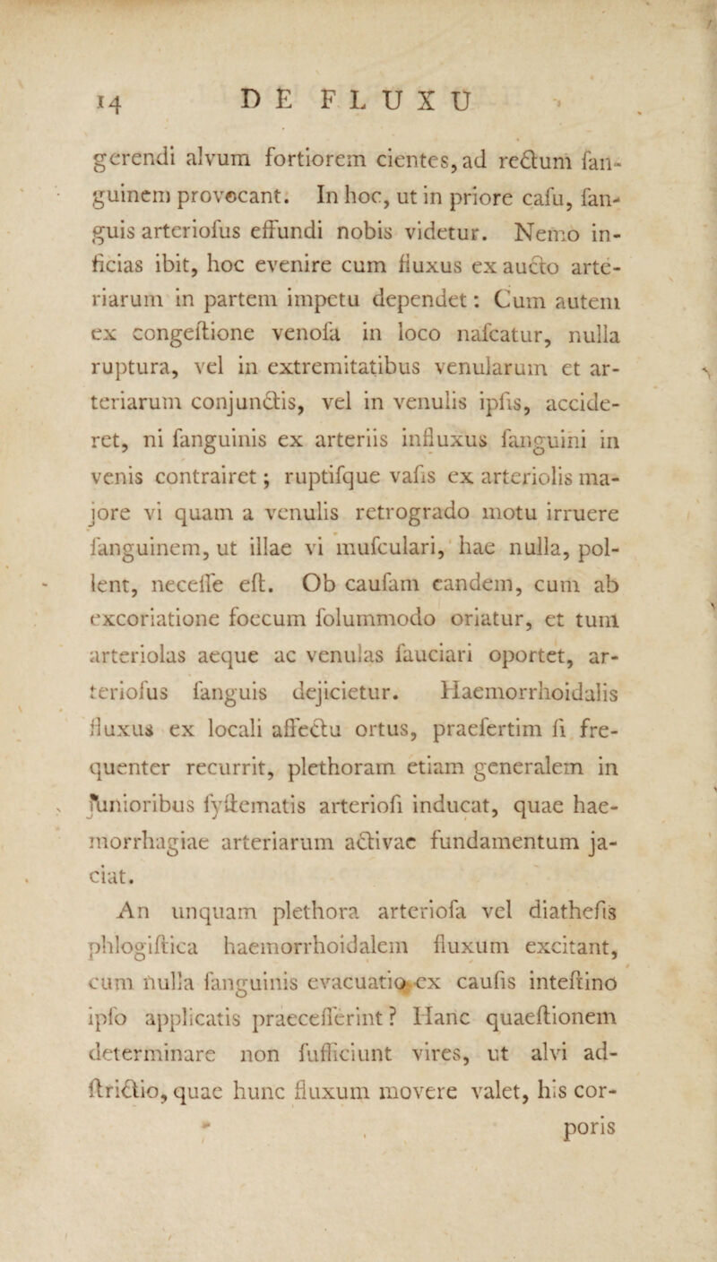 t4 DEFLUXU gerendi alvum fortiorem cientes, ad re&um fan- guinem provocant. In hoc, ut in priore cafu, fan- guis artcriofus effundi nobis videtur. Nemo in¬ ficias ibit, hoc evenire cum fiuxus ex aucto arte¬ riarum in partem impetu dependet: Cum autem ex congeltione venofa in loco nafcatur, nulla ruptura, vel in extremitatibus venularum et ar¬ teriarum conj undis, vel in venulis ipfis, accide¬ ret, ni fanguinis ex arteriis influxus fanguini in venis contrairet; ruptifque vafis ex arteriolis ma¬ jore vi quam a venulis retrogrado motu irruere fanguinem, ut illae vi mufculari, hae nulla, pol¬ lent, necelfe eft. Ob caufam eandem, cum ab excoriatione foecum folummodo oriatur, et tum arteriolas aeque ac venulas fauciari oportet, ar- teriofus fanguis dejicietur. Haemorrhoidalis fiuxus ex locali affeciu ortus, praefertim fi fre¬ quenter recurrit, plethoram etiam generalem in limioribus fydematis arteriofi inducat, quae hae¬ morrhagiae arteriarum adivac fundamentum ja¬ ciat. An unquam plethora arteriofa vel diathefis phlogiftica haemorrhoidalem fluxum excitant, cum nulla fanguinis evacuatio-ex caufis intefiino ipfo applicatis praeceflerint ? Ilanc quaeflionem determinare non fufficiunt vires, ut alvi ad- flridio, quae hunc fluxum movere valet, his cor-  , poris