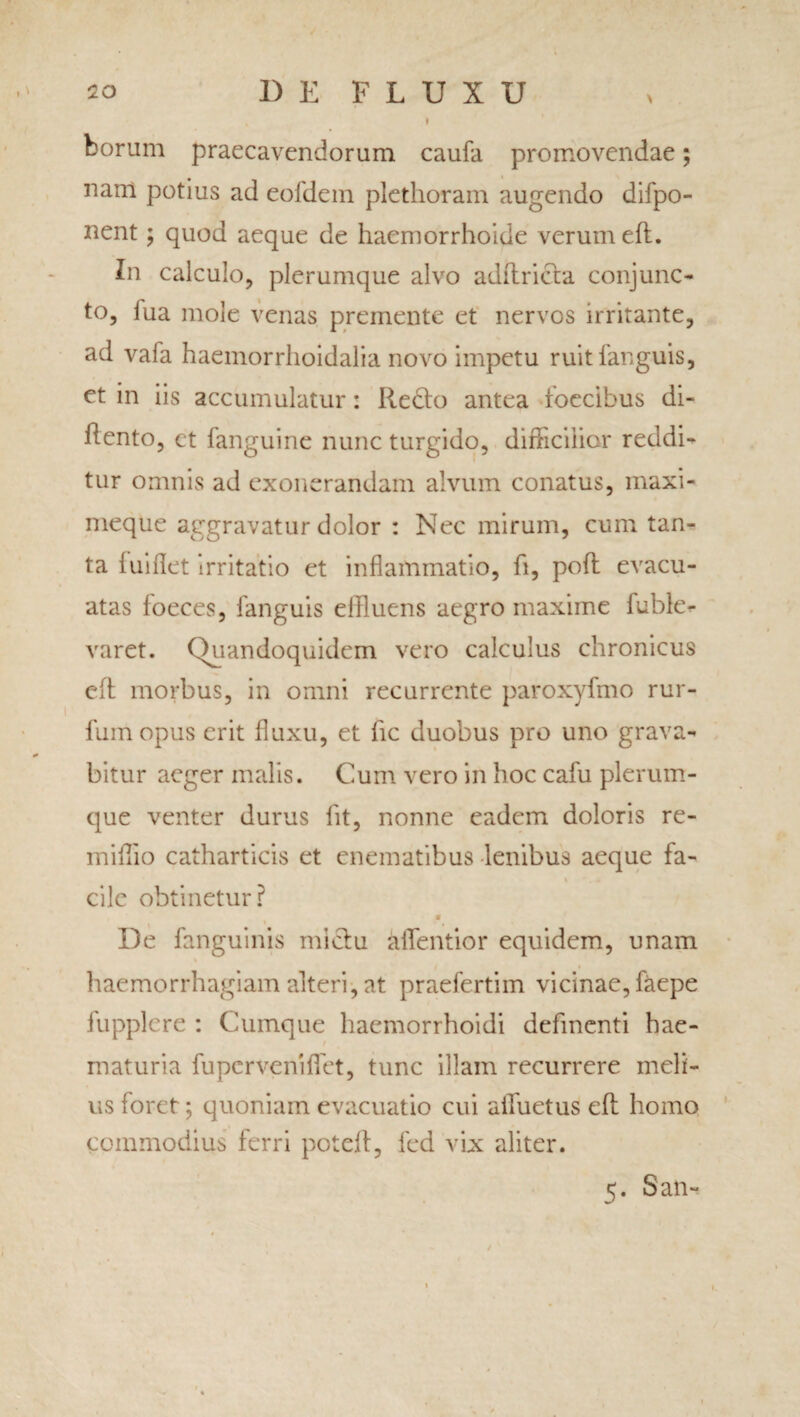 * Dorum praecavendorum caufa promovendae; nam potius ad eoidem plethoram augendo difpo- nent; quod aeque de haemorrhoide verum eft. In calculo, plerumque alvo adftricta conjunc¬ to, lua mole venas premente et nervos irritante, ad vafa haemorrhoidalia novo impetu ruitfanguis, et in iis accumulatur: Redto antea toecibus di- ilento, et fanguine nunc turgido, difficilior reddi¬ tur omnis ad exonerandam alvum conatus, maxi- meque aggravatur dolor : Nec mirum, cum tan¬ ta luiflet irritatio et inflammatio, fi, poft evacu¬ atas loeces, fanguis ellluens aegro maxime fuble- varet. Quandoquidem vero calculus chronicus eft morbus, in omni recurrente paroxyfmo rur- fum opus erit fluxu, et fic duobus pro uno grava¬ bitur aeger malis. Cum vero in hoc cafu plerum¬ que venter durus iit, nonne eadem doloris re- miflio catharticis et enematibus lenibus aeque fa- \ .* cile obtinetur? m De fanguinis mictu aflentior equidem, unam haemorrhagiam alteri, at praefertiin vicinae, faepe fupplere : Cumque haemorrhoidi defmenti hae- t 4 maturia fu perveni flet, tunc illam recurrere meli¬ us foret; quoniam evacuatio cui aifuetus eft homo commodius ferri poteft, fcd vix aliter. 5. San-