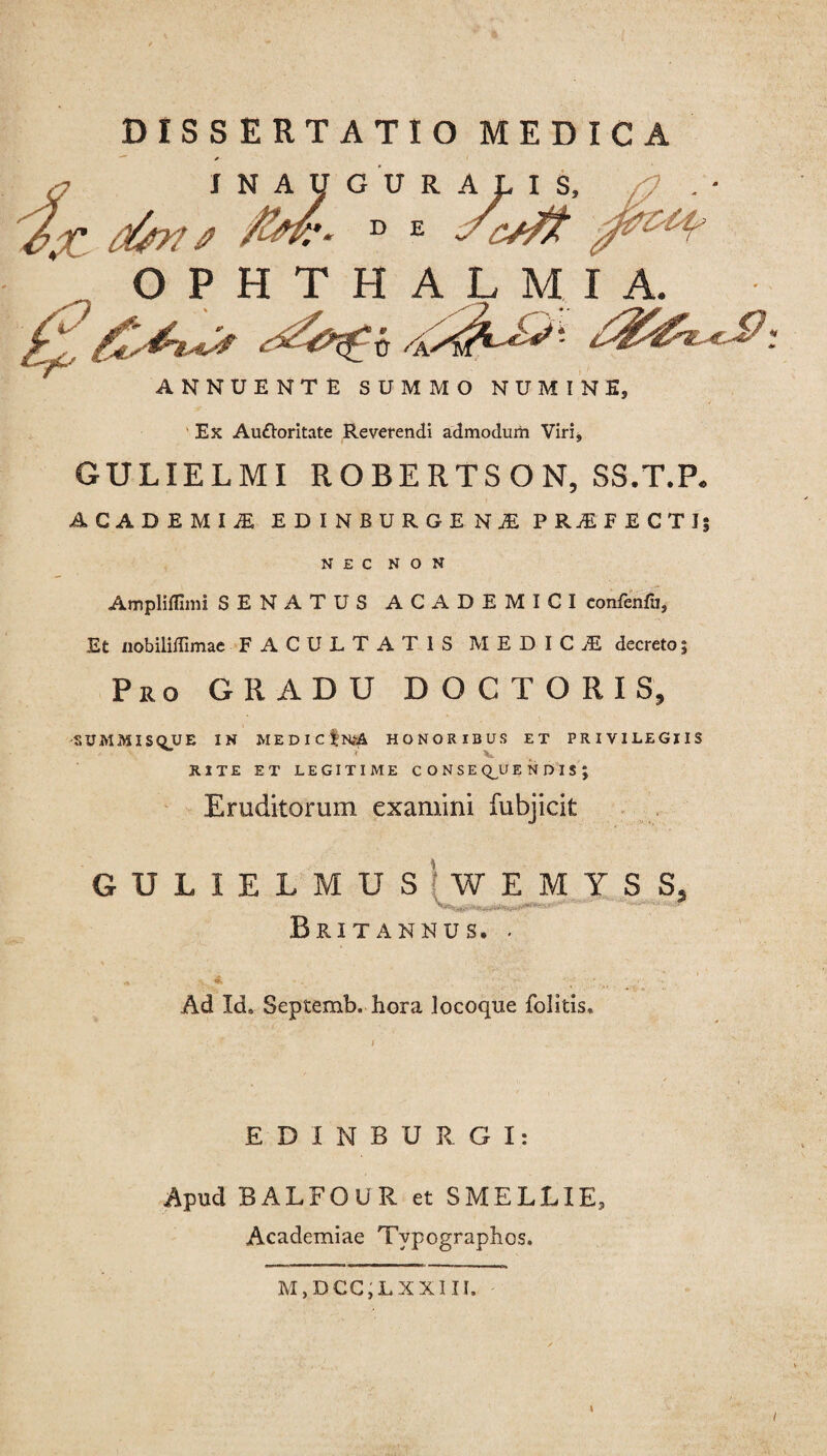 DISSERTATIO MEDIC *■ INAUGURA &X dfrns D E OPHTHALMI A. ANNUENTE SUMMO NUMINE, Ex Auttoritate Reverendi admodum Viri, GULIELMI ROBERTSON, SS.T.P. ACADEMU EDINBURGENJE PRjEF ECTIj NEC NON Ampliffimi SENATUS ACADEMICI confenfu, Et nobilidimae FACULTATIS MEDICA decretoj Pro GRADU DOCTORIS, 'SUMMIS QJJ E IN MEDIC|N^& HONORIBUS ET PRIVILEGIIS RITE ET LEGITIME CONSE QJJ ENDIS; Eruditorum examini fubjicit GULIELMUSiWEMYSS, Britannus. . .•c. Ad Id. Septemb. hora locoque folitis. EDINBURGI: Apud BALFOUR et S MELLI E, Academiae Typographos. M,DCC,LXXIII. I /