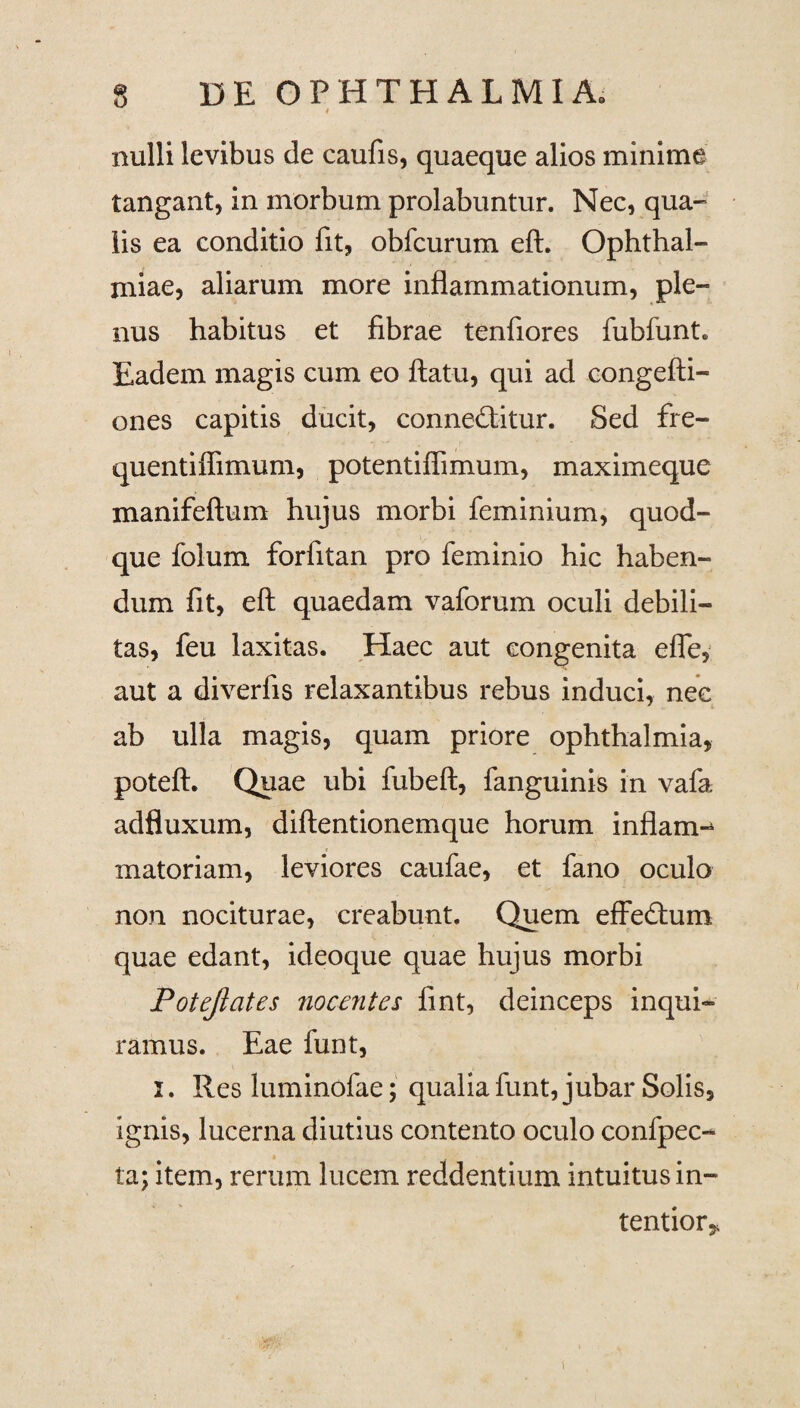 nulli levibus de caulis, quaeque alios minime tangant, in morbum prolabuntur. Nec, qua¬ lis ea conditio fit, obfcurum eft. Ophthal¬ miae, aliarum more inflammationum, ple¬ nus habitus et fibrae tenfiores fubfunt. Eadem magis cum eo ftatu, qui ad congefti- ones capitis ducit, conneditur. Sed fre- quentilfimum, potentiffimum, maximeque manifeftum hujus morbi feminium, quod¬ que folum forfitan pro feminio hic haben¬ dum fit, eft quaedam vaforum oculi debili¬ tas, feu laxitas. Haec aut congenita efle, aut a diverfis relaxantibus rebus induci, nec ab ulla magis, quam priore Ophthalmia, poteft. Quae ubi fubeft, fanguinis in vafa adfluxum, diftentionemque horum inflam-* matoriam, leviores caufae, et fano oculo non nociturae, creabunt. Quem effedum quae edant, ideoque quae hujus morbi Potejlates nocentes fint, deinceps inqui¬ ramus. Eae funt, J. Res luminofae; qualiafunt, jubar Solis, ignis, lucerna diutius contento oculo confpec- ta; item, rerum lucem reddentium intuitus in¬ tentior*