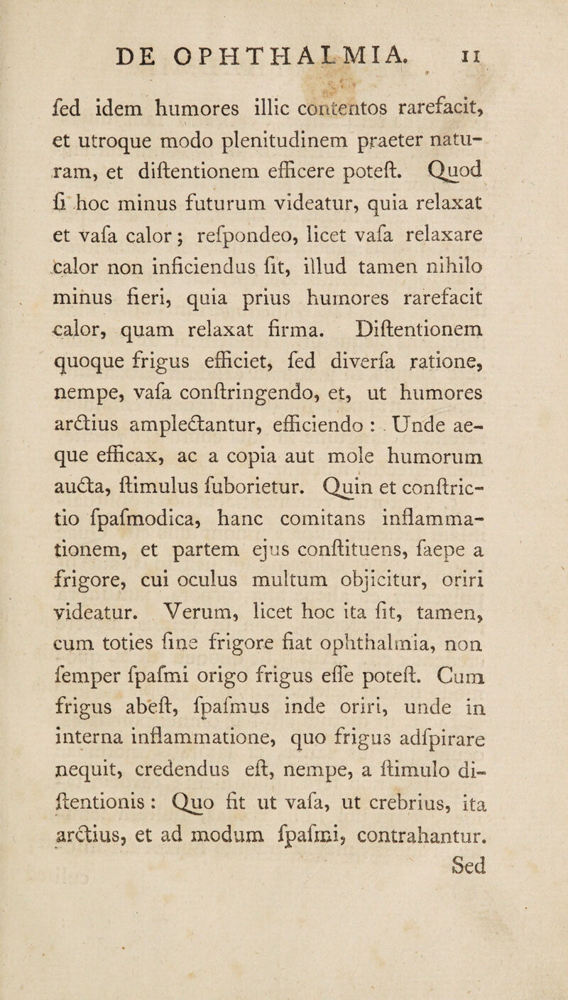 ' p fed idem humores illic contentos rarefacit, • \ V - et utroque modo plenitudinem praeter natu- ram, et diftentionem efficere poteft. Quod fi hoc minus futurum videatur, quia relaxat et vafa calor; refpondeo, licet vafa relaxare calor non inficiendus fit, illud tamen nihilo minus fieri, quia prius humores rarefacit calor, quam relaxat firma. Diftentionem quoque frigus efficiet, fed diverfa ratione, nempe, vafa conftringendo, et, ut humores arXius amplexantur, efficiendo : - Unde ae¬ que efficax, ac a copia aut mole humorum i auXa, ftimulus fuborietur. Quin et conftric™ tio fpafmodica, hanc comitans inflamma¬ tionem, et partem ejus conftituens, faepe a frigore, cui oculus multum objicitur, oriri videatur. Verum, licet hoc ita fit, tamen, cum toties fine frigore fiat ophthalmia, non femper fpafrni origo frigus efie poteft. Cum frigus abeft, fpafmus inde oriri, unde in interna inflammatione, quo frigus adfpirare nequit, credendus eft, nempe, a ftimulo di- ftentionis : Quo fit ut vafa, ut crebrius, ita arXius, et ad modum fpafrni, contrahantur. v Sed