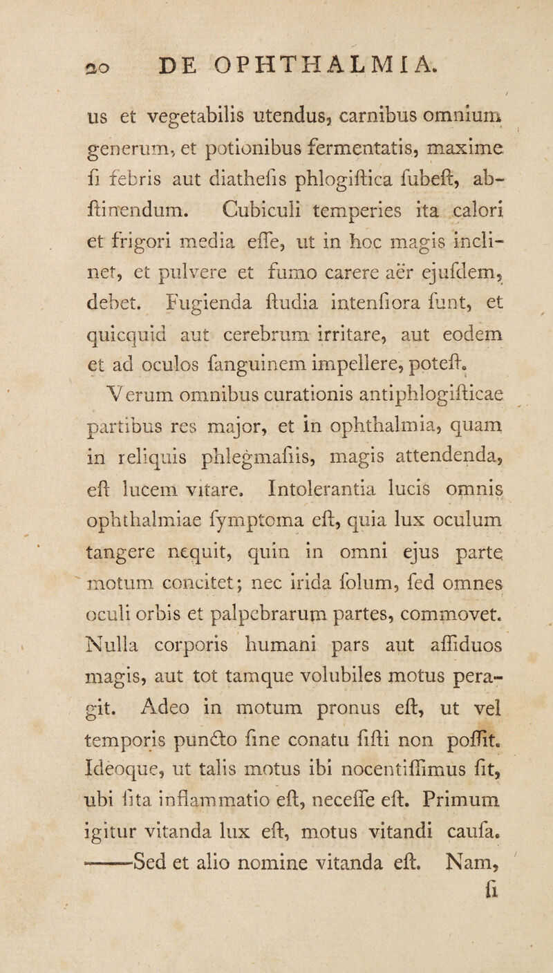 us et vegetabilis utendus, carnibus omnium generum, et potionibus fermentatis, maxime, fi febris aut diathefis phlogiftica fubeft, ab- ftinendum. Cubiculi temperies ita calori et frigori media efle, ut in hoc magis incli¬ net, et pulvere et fumo carere aer ejufelem, debet. Fugienda ftudia intenfiora funt, et quicquid aut cerebrum irritare, aut eodem et ad oculos fanguinem impellere, poteft. V erum omnibus curationis antiphlogifticae partibus res major, et in Ophthalmia, quam in reliquis phlegmafiis, magis attendenda, eft lucem vitare. Intolerantia lucis omnis Ophthalmiae fymptoma eft, quia lux oculum tangere nequit, quin in omni ejus partq motum concitet; nec irida folum, fed omnes oculi orbis et palpebrarum partes, commovet. Nulla corporis humani pars aut afliduos magis, aut tot tam que volubiles motus pera¬ git. Adeo in motum pronus eft, ut vel temporis punfto fine conatu fifti non poffit, Ideoque, ut talis motus ibi nocentiffimus fit, ubi fita inflammatio eft, necefle eft. Primum igitur vitanda lux eft, motus vitandi caufa. —Sed et alio nomine vitanda eft. Nam, fi