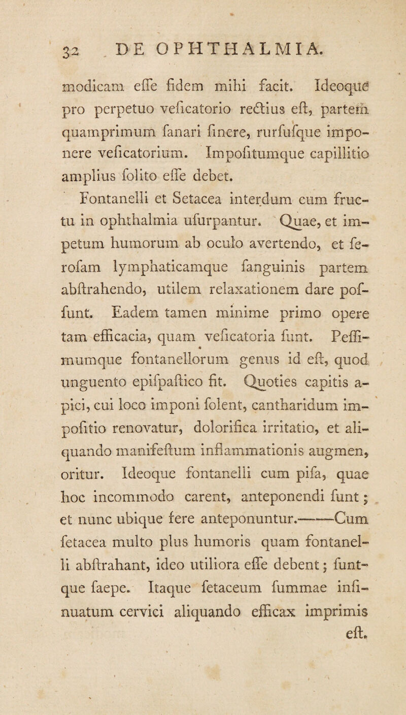 modicam effe fidem mihi facit. Idcoque pro perpetuo veficatorio redtius eft, parterii quamprimum fanari finere, rurfufque impo¬ nere veficatorium. Impofitumque capillitio amplius folito effe debet. Fontanelli et Setacea interdum cum fruc¬ tu in ophthalmia ufurpantur. Quae, et im¬ petum humorum ab oculo avertendo, et fe- rofam lymphaticamque fanguinis partem abftrahendo, utilem relaxationem dare pof- funt. Eadem tamen minime primo opere tam efficacia, quam vefieatoria funt. Peffi- * inumque fontanellorum genus id eft, quod unguento epifpaftico fit. Quoties capitis a- pici, cui loco imponi folent, cantharidum im- pofitio renovatur, dolorifica irritatio, et ali¬ quando rnanifeftum inflammationis augmen, oritur. Xdeoque fontanelli cum pifa, quae hoc incommodo carent, anteponendi funt; et nunc ubique fere anteponuntur.-Cum fetacea multo plus humoris quam fontanel¬ li abftrahant, ideo utiliora effe debent; funt- que faepe. Itaque fetaceum fummae infi- nuatum cervici aliquando efficax imprimis eft.