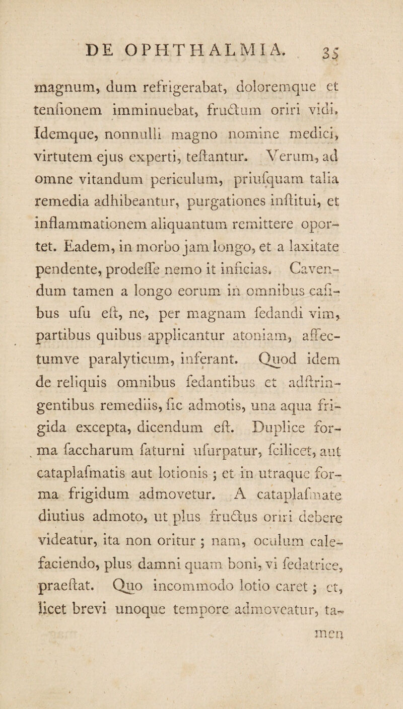 magnum, dum refrigerabat, doloremque et tenfionem imminuebat, frudum oriri vidi. Idemque, nonnulli magno nomine medici, virtutem ejus experti, teftantur. Verum, ad omne vitandum periculum, priufquam talia remedia adhibeantur, purgationes inftitui, et inflammationem aliquantum remittere opor¬ tet. Eadem, in morbo jam longo, et a laxitate pendente, prode fle nemo it inficias. Caven¬ dum tamen a longo eorum in omnibus cafi- bus ufu eit, ne, per magnam fedandi vim, partibus quibus applicantur atomam, affec- tumve paralyticum, inferant. Quod idem de reliquis omnibus fedantibus et adftrin- gentibus remediis, fic admotis, una aqua fri¬ gida excepta, dicendum eft. Duplice for- . ma faccharum faturni ufurpatur, fcilicet, aut cataplafmatis aut lotionis ; et in utraque for¬ ma frigidum admovetur. A cataplafmate diutius admoto, ut plus frudus oriri debere videatur, ita non oritur ; nam, oculum cale¬ faciendo, plus damni quam boni, vi fedatriee, praeftat. Quo incommodo lotio caret ; et, licet brevi unoque tempore admoveatur, ta¬ men