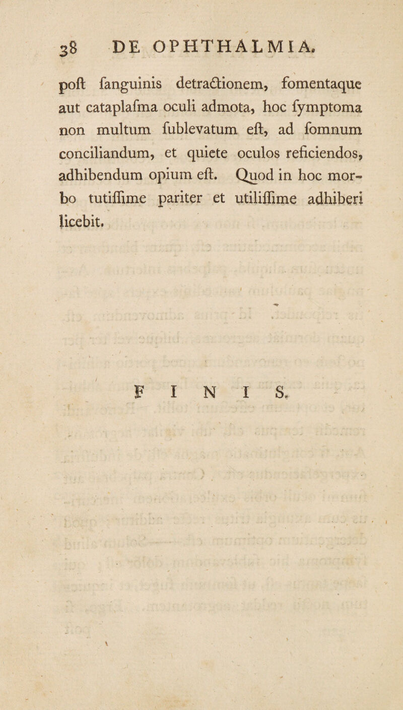 poft fanguinis detractionem, fomentaque aut cataplafma oculi admota, hoc fymptoma non multum fublevatum eft, ad fomnum conciliandum, et quiete oculos reficiendos, adhibendum opium eft. Quod in hoc mor¬ bo tutiffime pariter et utiliflime adhiberi licebit. FINI S, 1 / V