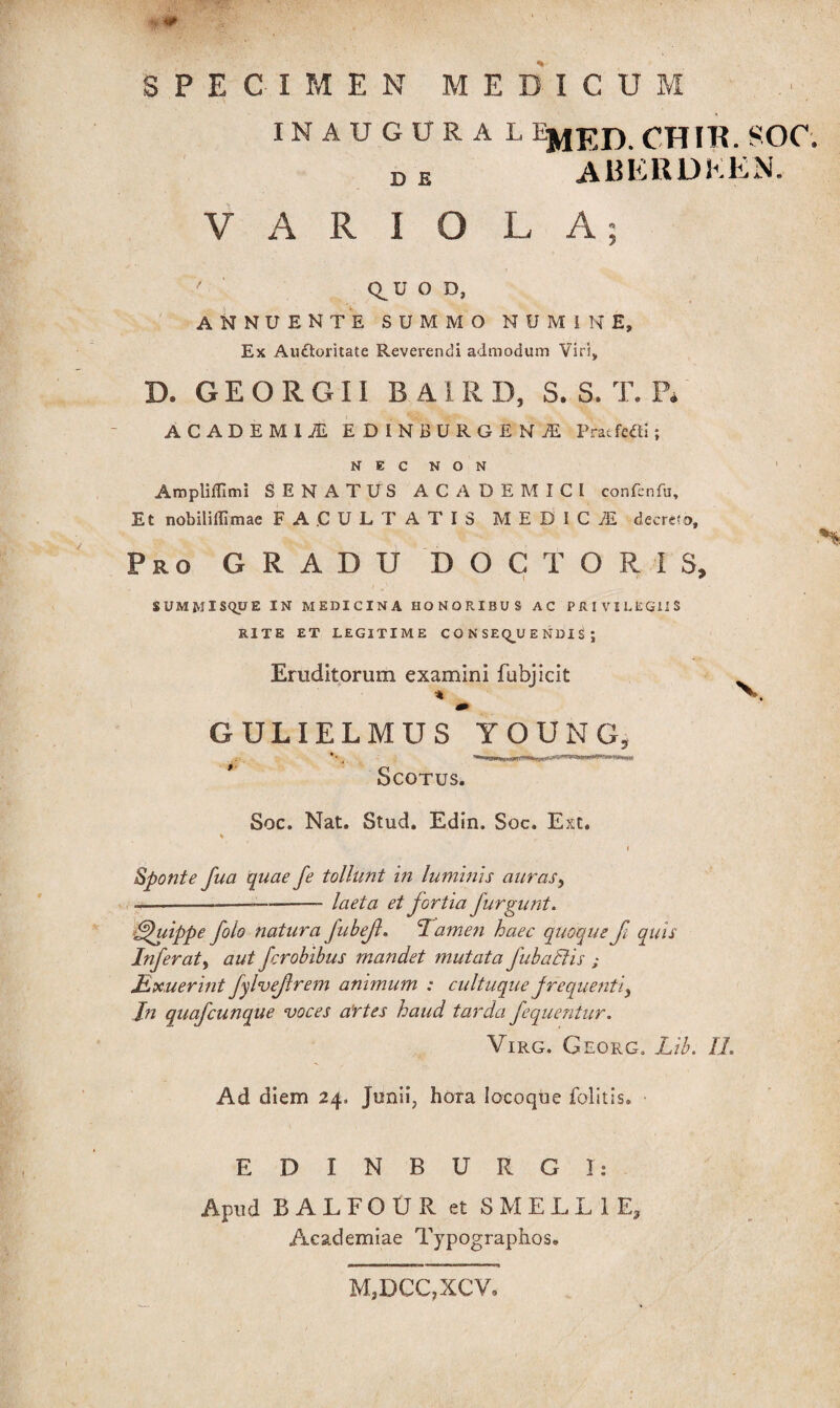 I fc‘ , $ m SPECIMEN MEDICUM INAUGURA L EMED CHIIE SOC. D E ABERDKEN. VARIOLA; ' C^U O D, ANNUENTE SUMMO NUMINE, Ex Auctoritate Reverendi admodum Viri, D. G E O R G11 B A i R D, S. S. T. P* ACADEMli EDINBURGENAE PratfciU; N E C N O N Ampliflimi SENATUS ACADEMICI confenfu. Et nobiliilimae FACULTATIS MEDICI decreto, i ro GRADU DOC TORIS, t ' SUMMISQUE IN MEDICINA HONORIBUS AC PRIVILEGIIS RITE ET LEGITIME CONSEQUENDIS; Eruditorum examini fubjicit % N», m GULIELMUS YOUNG, Scotus. Soc. Nat. Stud. Edin. Soc. Ext. % i sponte fua quae fe tollunt in luminis auras^ ----laeta et fortia jurgii ni. Quippe folo natura fubef. Tamen haec quoque fi quis Inferat, aut ferobibus mandet mutata fubaElis ; Jdxuerint fylvefrem animum : cultuque frequenti^ In quafcunque voces artes haud tarda fequentur. Virg. Georg. Lib. II. Ad diem 24. Junii, hora locoque folitis. E D I N B U R G I: Apud BALFOUR et SMELL1E, Academiae Typographos. MjDCCjXCV.