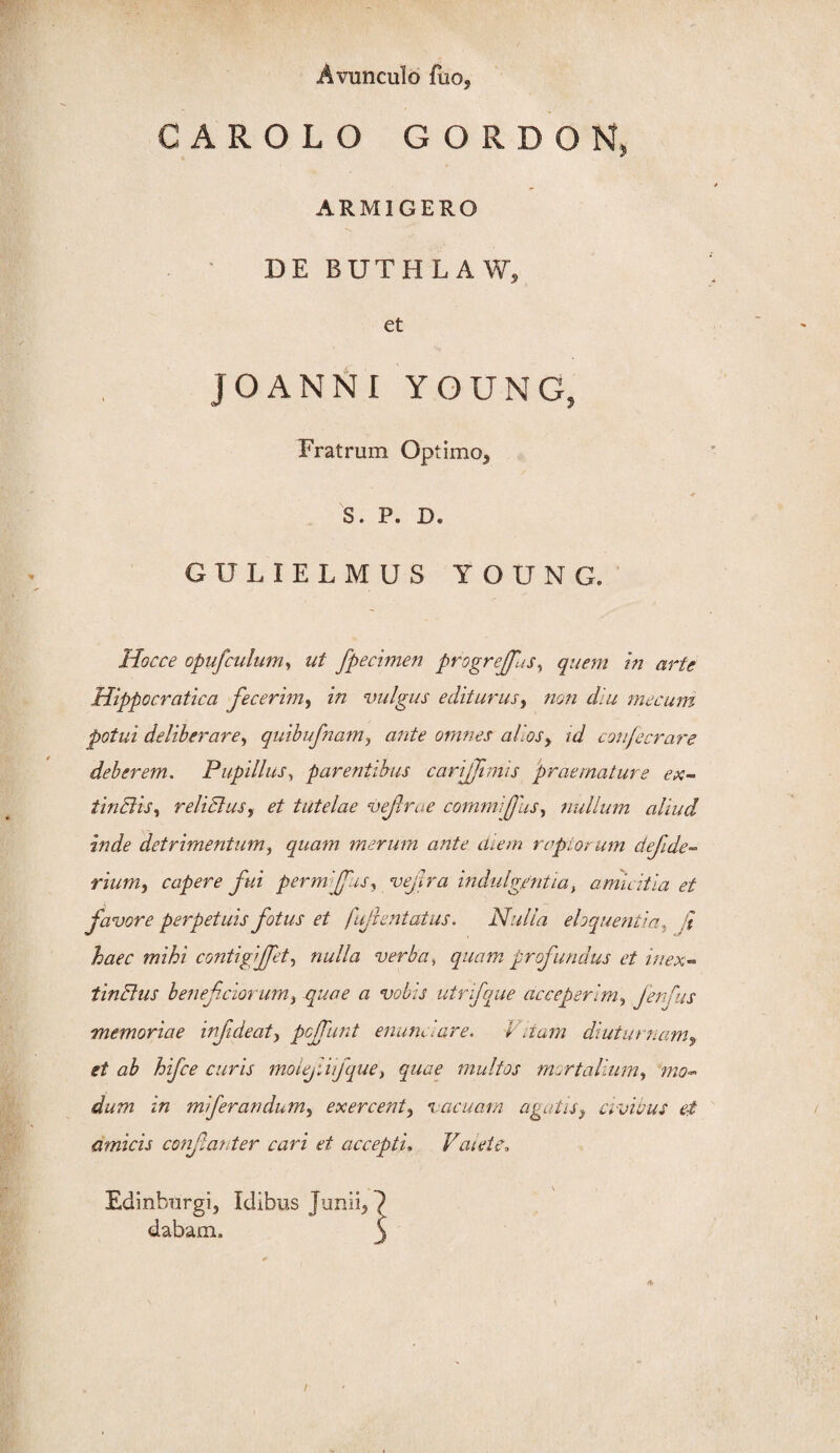 Avunculo fuOj CAROLO GORDON ARMIGERO DE BUTHLAW, et JOANNI YOUNG, Fratrum Optimo, * S. P. D. GULIELMUS YOUNG. Hocce opufculum, ut fpecimen progreffas, quem in arte Hippocratica fecerim, in vulgus editurus, non diu mecum potui deliberare, quibufnam, ante omnes aliosy id confecrare deberem. Pupillus, parentibus carijfimjs praemature ex- tinBis, relidius, et tutelae vefroe commifus, nullum aliud inde detrimentum, quam merum ante diem raptorum defide- riumj capere fui permijfus, vejtra indulgentiat amicitia et favore perpetuis fotus et fujientatus. Nulla eloquentia, haec mihi contigijfet, nulla verba, quam profundus et in ex- tinBus beneficiorum, quae a vobis utrifque acceperim, fenfus memoriae infide at, pcjfunt enunaare. Vitam diuturnam, et ab hifce curis moiejtifque, quae multos mortalium, mo¬ dum in mi fer an dum, exercent, vacuam agatis, civicus et amicis confianter cari et accepti. Valete. Edinburgi, Idibus Junii, dabam.