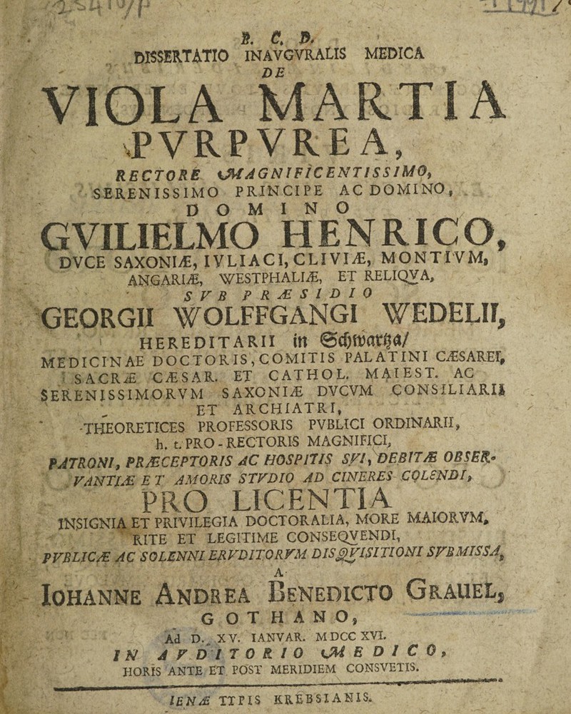 i?. C J>, * . DISSERTATIO inavgvralis medica DE _ VIOLA MARTIA .PVRPVREA, RECTORE ^MAGNIFICENTISSIMO, SERENISSIMO PRINCIPE AC DOMINO, DOMINO GVILIELMO HENRICO, DVCE SAXONIS, IVLIACI, CLIVIA, MONTI VM, ANGARLE, WESTPHALLE, ET RELIQVA, S V B PRAESIDIO GEORGII WOLFFGANGI WEDELII, ' HEREDITARII itt ©djttktp/ MEDICINAE DOCTORIS , COMITIS PALATINI CASARET, SACRAs CAESAR ET CATHOL. MAIEST. AC SERENISSIMORVM SAXO NI .<E DVCVM CONSILIARIS ET ARCHIATRI, -THEORETICES PROFESSORIS PVBLICI ORDINARII, h. t. PRO - RECTORIS MAGNIFICI, PATRONI, PRAECEPTORIS AC HOSPITIS SFl, DEBITAE OBSER* VANTIjE ET AMORIS STVDIO AD CINERES COLENDI, PRO LICENTIA INSIGNIA ET PRIVILEGIA DOCTORALIA, MORE MAIOR VM, RITE ET LEGITIME CONSKQVENDI, PVBLICAL AC SOLENNI ERVDITQRVM DISQVISITIONISFBMISSAt A ^ 't: Iohanne Andrea Benedicto Grauel, g o t h a n o, Ad D. X V. IANVAR. M DCC XVI. IN A V D I 7 0 fi 10 <M EDICO, HORIS ANTE ET POST MERIDIEM CONSVETIS. IEN£ TTFIS KREBSIANIS.