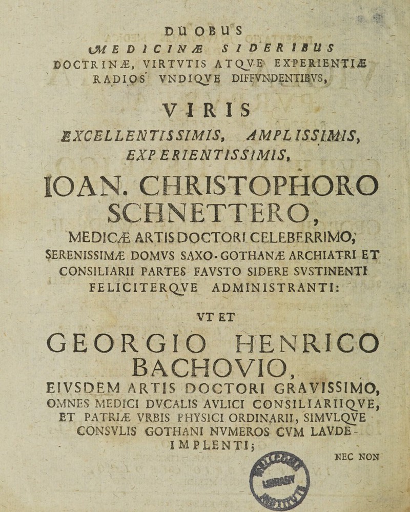 CME D l C I N /E S ID E R t B U S DOCTRINA, VIRTVTIS ATQJE EXPERIENTIA RADIOS' VNDIQVE DIFFVNDENTIBVS, VIRIS EXCELLENTISSIMIS, AMPLISSIMIS, EXP ER1ENTISSIMIS, lOAN. CHRISTOPHORO SCBNETTERO, MEDIC/E ARTIS DOCTORI CELEBERRIMO,' SERENISSIMA DOMVS SAXO-GOTHANA ARCHIATRI ET CONSILIARII PARTES FAVSTO SIDERE SVSTINENTI FELICITERQVE ADMINISTRANTI:  * ^ ' VT ET GEORGIO HENRICO BACHOVIO, ElVSDEM ARTIS DOCTORI GRAVISSIMO, OMNES MEDICI DVCALIS AVLICI CONSILIARIIQVE, ET PATRIA VRBIS PHYSICI ORDINARII, SIMVLQVE CONSVLIS GOTHANI NVMEROS CVM LAVDE - NEC NON