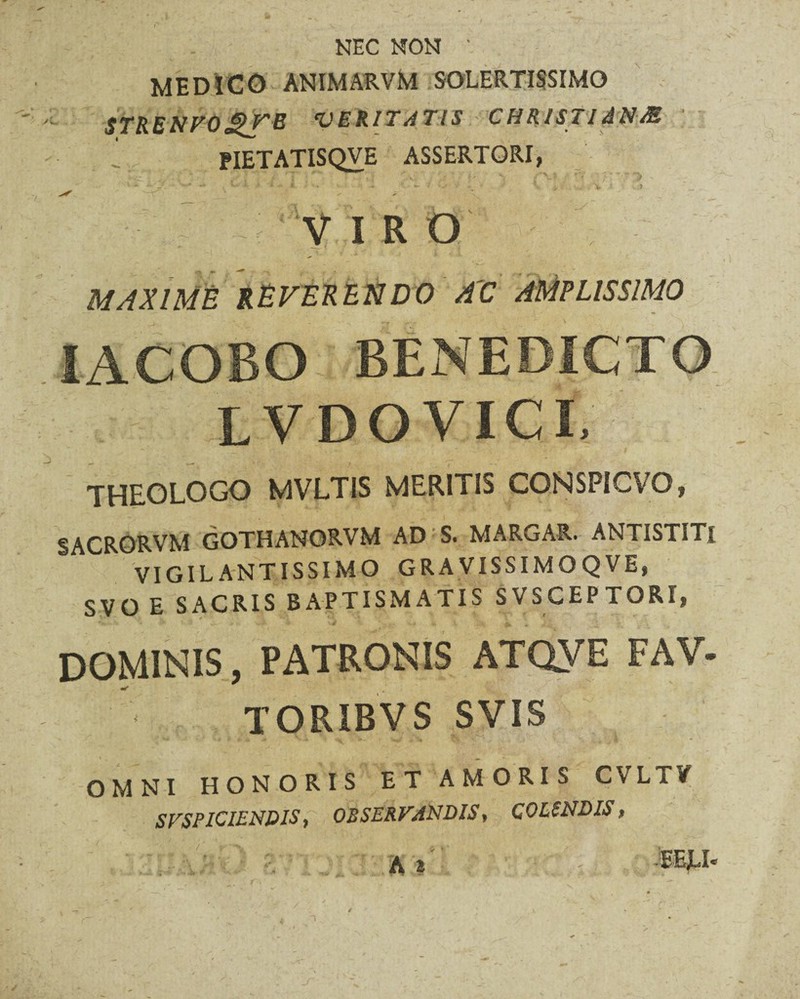 NEC NON ' MEDICO ANIMARVM SOLERTISSIMO STRENFOjgTB VERITATIS CHRISTIANAE * PIETATISQVE ASSERTORI, VIRO MAXIME REFERENDO AC AMPLISSIMO IACOBO BENEDICTO LVDOVICI, THEOLOGO MVLTIS MERITIS CONSPICVO, SACRORVM GOTHANORVM AD S. MARGAR. ANTISTITI VIGILANTISSIMO GRAVISSIMOQVE, SVO E SACRIS BAPTISMATIS SVSCEPTORI, DOMINIS, PATRONIS ATQVE FAV- TORIBVS SVIS OMNI HONORIS ET AMORIS CVLTV SVSPICIENDIS, OBSERVANDIS, COLENDIS, BELI*