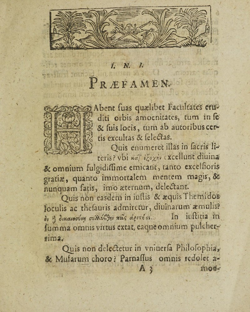 IR^EFAM E %■ Abent fuas qualibet Facultates ertt» diti orbis amoenitates, cum in Fc $c Fuis locis, tum ab autoribuscera¬ tis excultas & leledas. Quis enumeret illas in facris Ii-' teris?vbi »'«7’ f%o'xw excellunt dsuina & omnium fulgidsffime emicant, tanto exctllioris gratiae, quanto immortalem mentem magis, ' nunquam fatis, imo aeternum, delectant. Quis non easdem in iuftis & aequis The mi dos loculis ac thefauris admiretur, diurnarum' imulis? h 'A hnaAdavvii cw7kv€%\i nus iVsi.li in itlltitia itl fumma oftiftis vutus exeat, eaqpfc omriium pulcher- fima,- } i ,—r : ( ^ • J ! Quis non dele&etur in vmdera FBiiofophiav & Mularum choro? Parnaffus omnis redolet a-