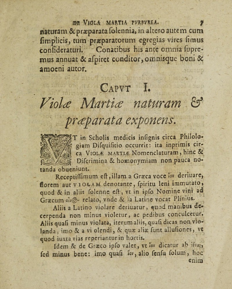 naturam & praeparata folennia, in altero autem cum fimplicis, tum praeparatorum egregias vires fimus confidcraturi. Conatibus his ante omnia fupre- mus annuat & afpiret conditor,omnisejue boni 5c amoeni autor. Capvt I. Fiolce Martin naturam & praeparata exponens. T in Scholis medicis infignis circa Philolo- giam Difquificio occurrit: ita lnpnmis cir¬ ca Viol£ martia Nomenclaturam, hmc & Difcrimina & homonymiam non pauca no¬ tanda obueniunt. Receptilfirnum eft, illam a Graeca voce l'ov deriuare, florem aut violam denotante, fpiritu leni immutato, quod & in ali is folenne eft, vt in ipfo Nomine vini ad Graecum oTv©-» relato, vnde & i‘a Latine vocat Plinius. Aliis a Latino violare deriuatur, quod manibus de¬ cerpenda non minus violetur, ac pedibus conculcetur. Aliis quafi minus violata, iterumaiiis, quafi dicas non vio¬ landa , imo & a vi olendi, & quae alis funt allufiones, vt quod iuxta vias reperiantur in hortis. ? Idem & de Graeco ipfo valet, vt fov dicatur ab ifoajf fcd minus bene: imo quafi by alio fenfu folum, hoc enim