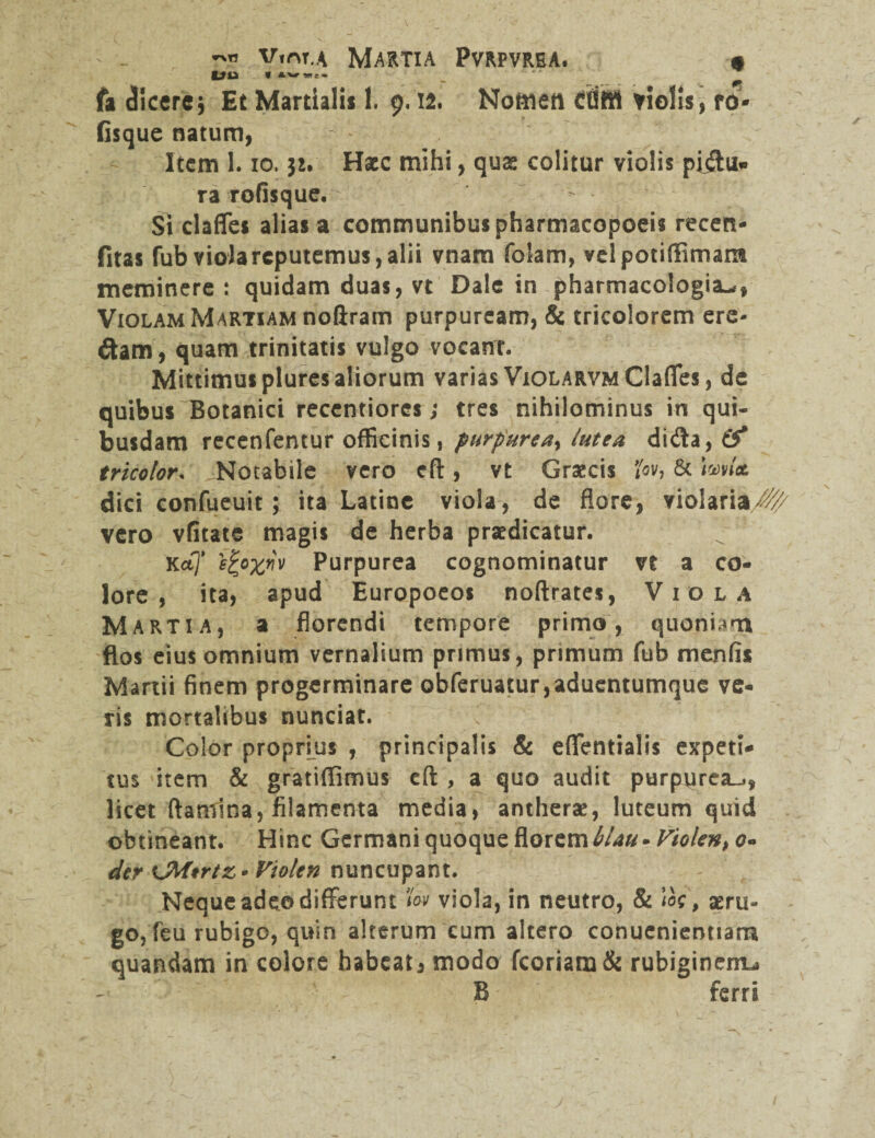 *\» v.nr.A Martia Pvrpvrea. ■ Uu * aw — r - fa elicere* Et Martialis 1. 9.12. Noftiett Ctfftfl violis, ro- fisque natum, Item 1.10.31. Haec mihi, quas colitur violis pidu* ra rofisque. Si claffes alias a communibus pharmacopoeis recen- fitas fub viola reputemus, alii vnara folam, velpotiffimam meminere: quidam duas, vt Dale in pharmacologia^, Violam Martiam no&ram purpuream, & tricolorem ere- dam, quam trinitatis vulgo vocanT. Mittimus plures aliorum varias ViOLARVMClafles, de quibus Botanici recentiores; tres nihilominus in qui¬ busdam recenfentur officinis, purpurea, lutea dida, (f tricolor, Notabile vero cft, vt Graecis *ov, & \ml& dici confueuit; ita Latine viola, de flore, violaria/^ vero vfitate magis de herba praedicatur. KoCj* 'efcoxnv Purpurea cognominatur vt a co¬ lore , ita, apud Europoeos noftrates, Viola Martia, a florendi tempore primo, quoniam flos eius omnium vernalium primus, primum fub menfis Martii finem progerminare obferuatur,aduentumque ve¬ ris mortalibus nunciat. Color proprius , principalis & eflentialis expeti¬ tus item & gratifiimus eft , a quo audit purpurea^, licet flamina, filamenta media, antherae, luteum quid obtineant. Hinc Germani quoque florem hlau .Violento» der CMtrtz* Violen nuncupant. Neque adeo differunt fov viola, in neutro, & ioc, aeru¬ go, feu rubigo, quin alterum cum altero conuenientiam quandam in colore habeaGmodo fcoriam& rubiginem^ B ferri