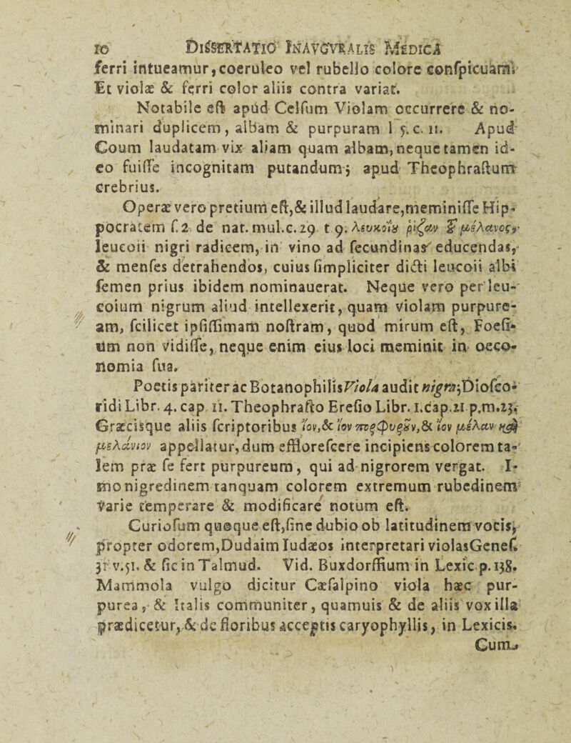 ferri intueamur,coeruleo vel rubello colore confpicuanii Et violae & ferri color aliis contra variat. Notabile eft apud Ceifum Violam occurrere & no¬ minari duplicem, albam & purpuram 1 ^c. iu Apud* Coum laudatam vix aliam quam albam, neque tamen id¬ eo fuiflFe incognitam putandum* apud Theophraftum Crebrius. Operar vero pretium eft,&illud laudare, memini (Te Hip¬ pocratem £ 2 de nat. mul.c.29 t 9. Asvmix p&psAavcsr leucoii nigri radicem, in vino ad fecundinar educendas, & menfes detrahendos, cuius fimpliciter didi leucoii albi femen prius ibidem nominauerat. Neque vero per leu- eoium nigrum aliud intellexerit, quam violam purpure- 7 am, fdlicet ipfiflimam noftram, quod mirum eft, Foefi* tim non vidifife, neqpe enim eius loci meminit in oeco¬ nomia fua. ' ' . / Foetis pameracBotanophilisF/V* audit ##^Diofcoi ridi Libr. 4. cap n. Theophrafto Erefio Libr. i.dap.ii p.m.23,- Gracciique aliis fcriptoribus iov,Sciw-7nf^>vf^v,&tov psActv ^ fis^uvtov appellatur, dum efflorefcere incipiens colorem ta¬ lem prae fe fert purpureum, qui ad nigrorem vergat. I* imo nigredinem tanquam colorem extremum rubedinem Varie temperare & modificare notum eft* Guriorum quoque eft,fine dubio ob latitudinem vocis, 'f/ propter odorem,Dudaim Judaeos interpretari vioiasGenef* 3rv*5i. & ficinTalmud. Vid. Buxdorffium in Lexicp.138. Marnmola vulgo dicitur Caefalpino viola haec pur¬ purea Italis communiter, quamuis & de aliis vox illa praedicetur, & de floribus acceptis caryophyllis, in Lexicis* Curru !