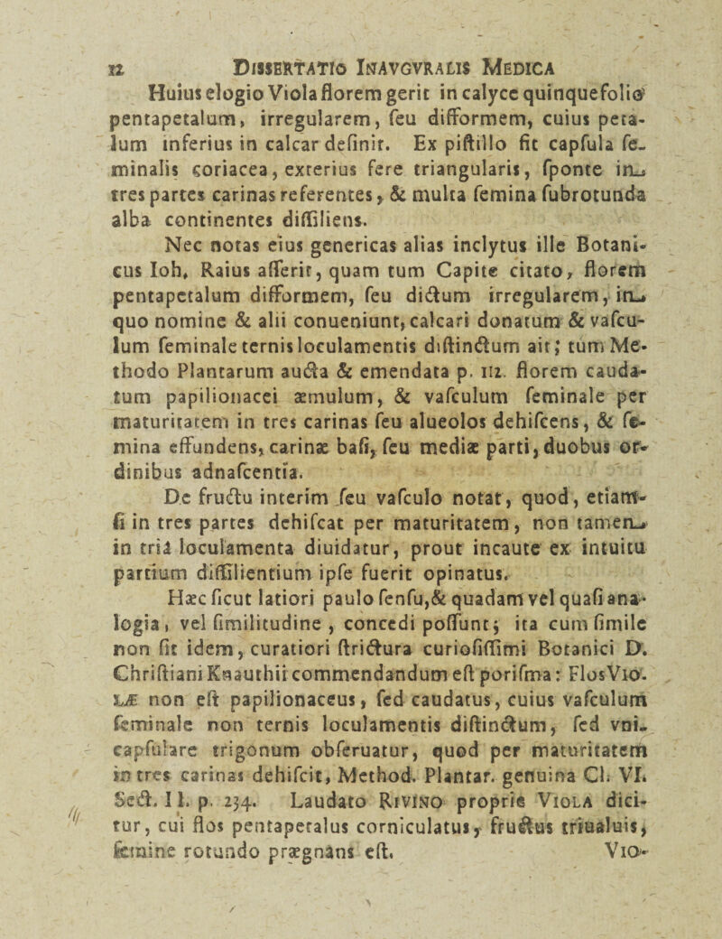 Huius elogio Viola florem gerit in calyce quinquefolie- pentapetalum, irregularem, feu difformem, cuius peta¬ lum inferius in calcar definir. Ex piftillo fit capfula fe¬ minalis coriacea, exterius fere triangularis, fponte in_s tres partes carinas referentes, & multa femina fubrotunda alba continentes diffiliens. Nec notas eius genericas alias inclytus ille Botani- cus Ioh, Raius afferit, quam tum Capite citato* florem pentapctalum difformem, feu didum irregularem, im* quo nomine & alii conueniunt, calcari donatum & vafcu- ium feminale ternis loculamentis diftindum ait; tum Me¬ thodo Plantarum auda & emendata p. 112. florem cauda¬ tum papilionacei aemulum, & vafculum feminale per maturitatem in tres carinas feu alueolos dehifcens, & fe¬ mina effundens, carinae bafi, feu mediae parti, duobus or¬ dinibus adnafcentia. De frudu interim feu vafculo notat, quod, etiam- fi in tres partes dchifcat per maturitatem, non tamea-» in tria loculamenta diuidatur, prout incaute ex intuitu pardum difClientium ipfe fuerit opinatus. Haec ficut latiori paulo fenfu,& quadam vel quafi ana • logia 1 vel fimilitudine , concedi poffuntj ita cum fimile non fit idem, curatiori ftridura curiofiffimi Botanici D. ChrlftianiKsauthii commendandum efi porifma: Flos Vio. hM non eft papilionaceus, fcd caudatus, cuius vafculum feminale non ternis loculamentis diftindum, fed vni- capfulare trigonum obferuatur, quod per maturitatem intres carinas dehifeit, Method. PUntar. genuina Ch VI. Sed. I h p. 234. Laudato Rivino proprie Viola dici¬ tur, cui flos pentapetalus corniculatus,' frudus triualuis, femine rotundo praegnans eft. Vio /