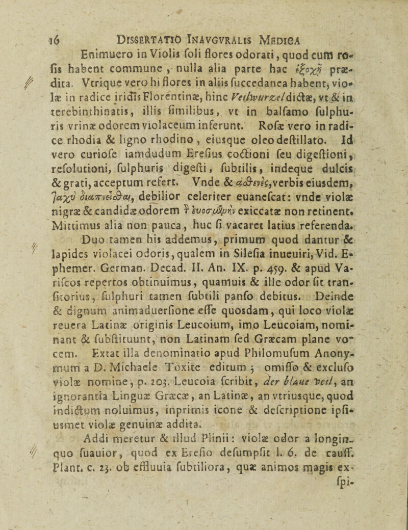 t t/ 36 Dissertatio Inavgvralis Medica Enimuero in Violis foli flores odorati, quod cum ro* fis habent commune , nulla alia parte hac prae¬ dita. Verique vero hi flores in aliis fuccedanea habent;, vio* Ix in radice iridis Florentina, hinc Veifaurzel&x&x* vt & in terebinthinatis, illis fimilibus,. vt in balfamo fulphu- ris vrinae odorem violaceum inferunt. Rofae vero in radi¬ ce rhodia & ligno rhodino , eiusque oleo deftillato. Id vero curiofe iamdudum Erefius codfioni feu digeftioni, refolutioni, fulphuris ' digefti, fubtilis, indeque dulcis & grati, acceptum refert. Vnde & a&sveg,verbis eiusdem, 7axv ^t.cL7rv&lS,af9 debilior celeriter euanefeat: vnde violae nigrae & candids odorem r svo<r$pw exiccatae non retinent* Mittimus alia non pauca, huc fi vacaret latius referenda. Duo tamen his addemus, primum quod dantur & lapides violacei odoris,qualem in Silefia inueuiri,Vid. E- phemer. German. Decad. II. An. IX. p. 459. & apud Va¬ ri fc os repertos obtinuimus, quamuis & ille odor fit tran- fkorius, fuiphuri tamen fubtili panfo debitus. Deinde & dignum animaduerfione efife quosdam, qui loco violae reuera Latinae originis Leucoium, imo Leucoiam, nomi¬ nant ck fubflituunt, non Latinam fed Graecam plane vo¬ cem. Extat illa denominatio apud Philomufum Anony- rnurri a D. Michaele Toxice editum 5 omiflfo & exclufo violae nomine, p. 203. Leucoia feribit, der ItUue Tteil, an ignorantia Linguae Graecae, an Latina, an vtriusque, quod indidfcum noluimus, inprimis icone & deferiptione ipfi- usmet violae genuinae addita. Addi meretur & illud Plinii: violae odor a longin¬ quo fuauior, quod cx Ereho defumpfit 1.6. de cauflf. Piant* c. 23. ob effluuia fabriliora, quae animos magis ex-