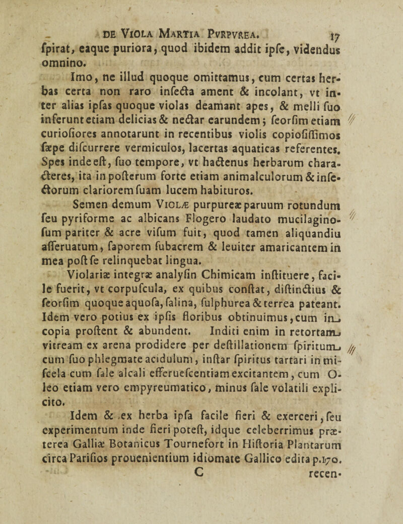 fpirat, eaquc puriora, quod ibidem addit ipfe, videndus omnino. Imo, ne illud quoque omittamus, cum certas her¬ bas certa non raro infe&a ament & incolant, vt in¬ ter alias ipfas quoque violas deamant apes, & melli fuo inferunt etiam delicias & ne&ar earundem; feorfim etiam ^ curiofiores annotarunt in recentibus violis copiofifllmos faepe difcurrere vermiculos, lacertas aquaticas referentes. Spes indeeft, fuo tempore, vt haCtenus herbarum chara¬ cteres, ita inpoderum forte etiam animalculorum &infc- Ciorum clariorem fuam lucem habituros. Semen demum Violae purpureae paruum rotundum feu pyriforme ac albicans Flogero laudato mucilagino- ^ fum pariter & acre vifum fuit, quod tamen aliquandiu afleruatum, faporem fubacrem & leuiter amaricantem in mea podfe relinquebat lingua. Violariae integrse analyfin Chimicam indituere, faci¬ le fuerit, vt corpufcula, ex quibus condat, didin&ius & feorfim quoque aquofa, falina, fulphurea & terrea pateant. Idem vero potius ex ipfis floribus obtinuimus,cum in_, copia prodent & abundent. Inditi enim in retortam-» vitream ex arena prodidere per dedillationenr fplritunu cum fuo phlegmate acidulum, indar fpiritus tartari inmi- fcela cum fale alcali efFeruefcentiam excitantem, cum O- leo etiam vero empyreumatico, minus fale volatili expli- cito. Idem & ex herba ipfa facile fieri & exerceri,feu experimentum inde fieri poteft, idque celeberrimus prae¬ terea Galliae Botanicus Tournefort in Hifloria Plantarum circa Parifios prouenientium idiomate Gallico edita p.170. C recen-