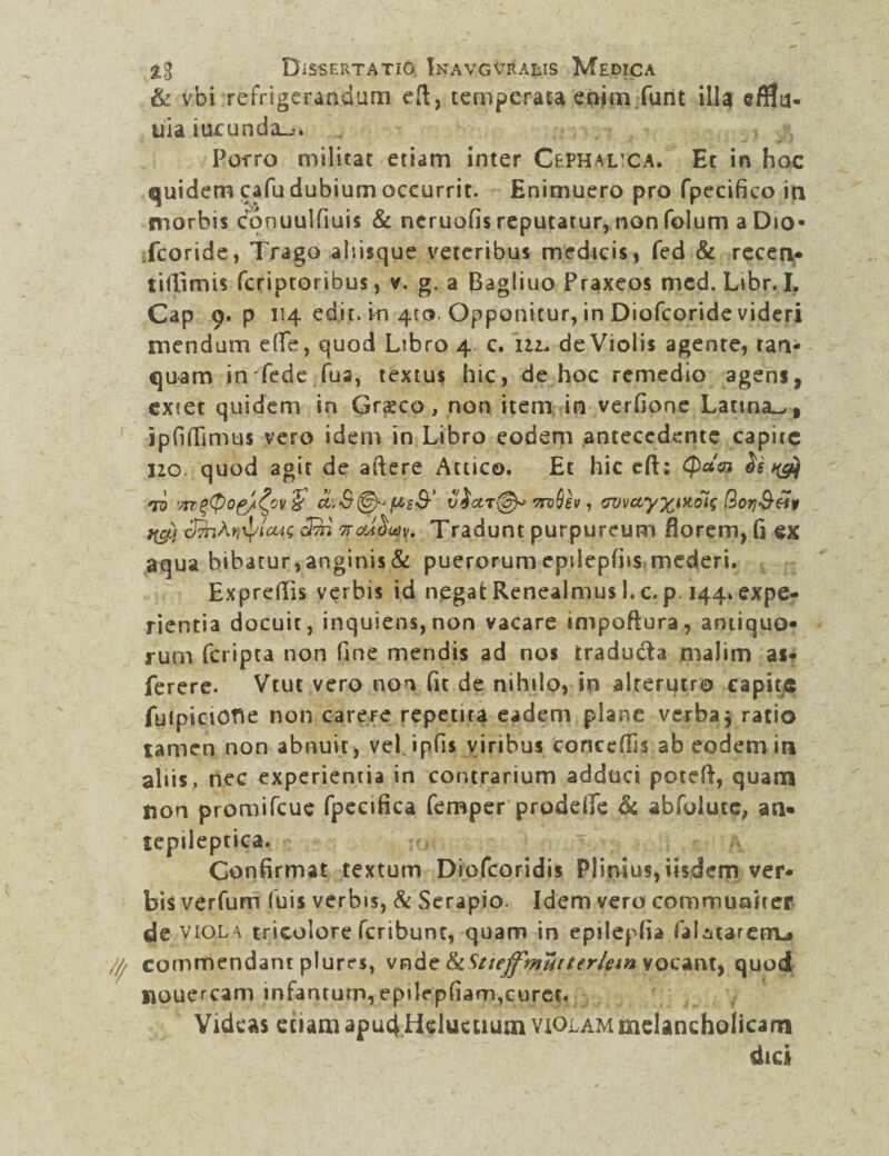 & vbi refrigerandum eft, temperata enim.furit illa eff!a- uia iucunda_^ Porro militat etiam inter Cephalica. Ec in hoc quidem cafu dubium occurrit. Enimuero pro fpecifico in morbis conuulfiuis & neruofis reputatur, non folum a Dio» fcoride, Trago ahisque veteribus medicis, fed & receri* tiffimis feriptoribus, v. g. a (Bagliuo Praxeos mcd. Libr.L Cap 9. p 114 edit, in 410. Opponitur, in Diofcoride videri mendum e(Te, quod Libro 4 c. 112. de Violis agente, tan- quam in fede fua, textus hic, de hoc remedio agens, exiet quidem in Grsco, non item in verfione Latina^, ipfiffimus vero idem in Libro eodem antecedente capite 120 quod agit de aftere Attico. Et hic cft: <paa* Ss *ro 'xr$(p0fji^cv & (AsS-’ victr\^ ttvQsv , <rjvcLyxMols ttcfi c&jAfitycug C/7H 7rcd^u)y. Tradunt purpureum florem, fi ex aqua bibatur, anginis & puerorum epilepfiis mederi. Expreflis verbis id negat Renealmus I. c. p. 144. expe¬ rientia docuit, inquiens,non vacare impoftura, antiquo* rum feripta non fine mendis ad nos traducta malim as- ferere. Vtut vero non fit de nihilo» in alterutro capite fuipiciOtfe non carere repetita eadem plane verba j ratio tamen non abnuit, vel jpfis viribus corieeffis ab eodem in aliis, nec experientia in contrarium adduci poteft, quam Aon promifeue fpeeifica femper prodeife & abfolute, an* tepileptica. Confirmat textum Diofcoridis Plinius, iisdem ver* bis verfum (uis verbis, & Serapio. Idem vero communiter de viola tricolore feribunt, quam in epilepfia falMarerm» commendant plures, vnde tkStiejfmutterUm vocant, quod uouercam infanturn, epilepfiam,curer. Videas etiam apud Heluctium violam melancholicam dici