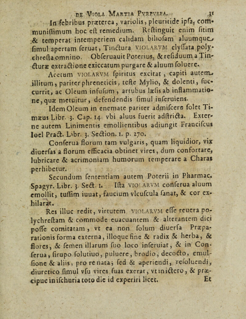 In febribus praeterea, variolis, pleuricide ipfa, cotti- Uiuniffimum hoc eft remedium. Reftinguit enim fitim & temperat intemperiem calidam biliofam aluumquo fimul apertam feruat, Tindura violarvm ciyfiata poly* chrefta omnino. Obferuauit Poterius, & refiduum a Tin¬ cturae extradione exiccatum purgare & aluum foluere. Acetum violarvm fpiritus excitat , capiti autetru illitum, pariter phreneticis, tefte Mylio, & dolenti , fue* currit, ac Oleum infufum , artubus laefis ab inflammatio¬ ne, quae metuitur, defendendis fimul inferuiens. Idem Oleum in enemate pariter admifeere folet Ti¬ maeus Libr. 3. Gap. 14 vbi aluus fuerit adftrida. Exter¬ ne autem Linimentis emollientibus adiungit Francifcui loel Prad. L>br. 3. Sedion. 1. p. 170. Conferua florum tam vulgaris, quam liquidior, vix diuerfas a florum efficacia obtinet vires, dum confortare, lubricare & acrimoniam humorum temperare a Chara* perhibetur. Secundum fententiam autem Poterii in Pharmac. Spagyr. Libr. 3. Sed* 1. Ifta violarvm conferua aluum emollit, tuffirn iuuat, faucium vlcufcula fanar, & cor ex¬ hilarat. Res illuc redit, virtutem violarvm efle reuera po- lychrcftam & commode euacuantem & alterantem dici pofle comitatam , vt ea non foium diuerfa Praepa¬ rationis forma externa, ilioque fine & radix & herba, & flores, & femen illarum fuo loco inferuiat, & in Con¬ ferua, (irupo folutiuo, puluere, brodio, decodo, enniL fione& aliis* pro re nata j fed & aperiendi, refoluendi, diuretico fimul vfu vires fuas exerat, vtinidero, & prae¬ cipue inifehuria toto dic id experiri licet. Et