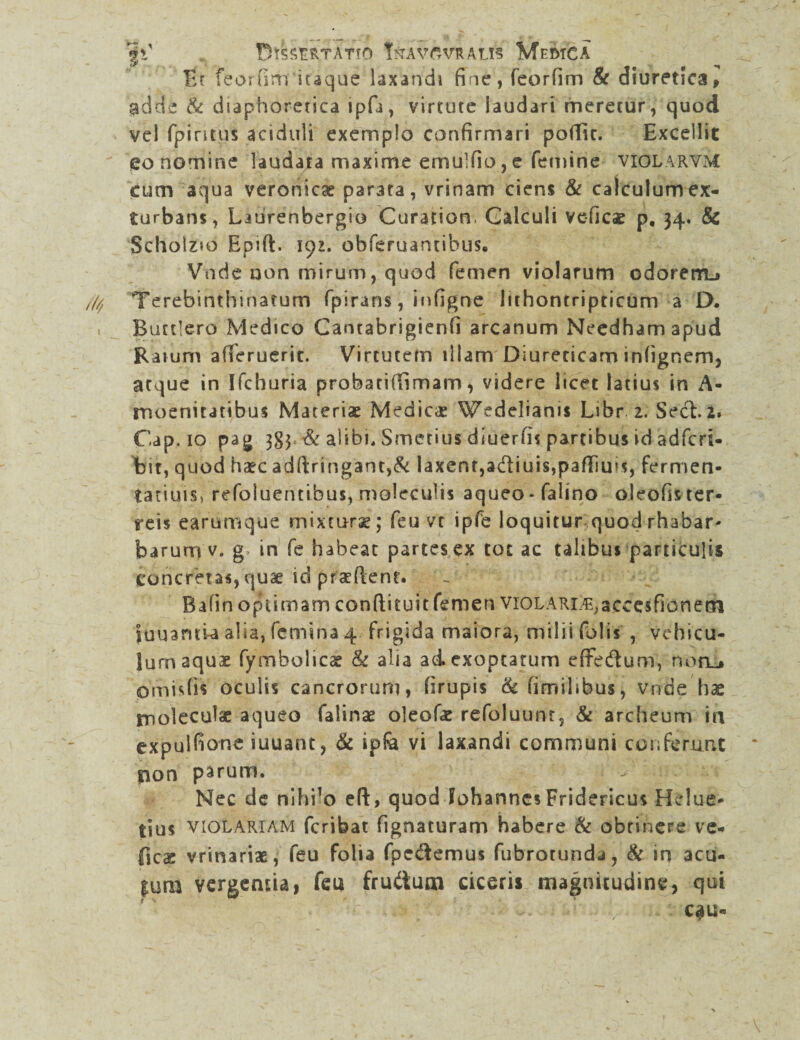 'fC BTSSEfcTATfO TrAWVRAtlS MeDXCA Et feorfim iuque laxandi fine, feorfim & diuretica, ndde & diaphoretica ipfi, virtute laudari meretur, quod vel fpintus aciduli exemplo confirmari poffic. Excellit eo nomine laudata maxime emu]fio,e femine vicjlarvm cum aqua veronicae par3ta, vrinam ciens & calculum ex¬ turbans, Latirenbergio Curation. Galculi veficae p, 34. & Scholzio Epift. 191. obferuantibus» Vnde non mirum, quod femen violarum odorem.* Terebinthinarum fpirans, infigne lithontripticum a D. Buttlero Medico Cantabrigienfi arcanum Needhamapud Ratum allerueric. Virtutem illam Diureticam infignem, atque in Ifchuria probatiffimam, videre licet latius in A- moenitatibus Materiae Medicas Wedelianis Libr 2. Sect. 2» Cap, 10 pag 384 & alibi, Smetius diuerfis partibus id adfcri- bit, quod haec adfiringant,& laxem,a&iuis,pafliu!s, fermen- tatiuis, refoiuentibus, moleculis aqueo-falino olcofis ter¬ reis earumque mixmrse; feu vt ipfe loquitur quod rhabar- barurrt v. g in fe habeat partes ex tot ac talibus particulis concretas, quae id prctftent. Bafin optimam condituit femen viOLARi.^accesfionetn lunantia alia, femina 4 frigida maiora, milii folis , vehicu¬ lum aquae fymbolicae & alia ad. exoptatum effedum, noru pmisfis oculis cancrorum, firupis & fimilibus, vnde hae moleculae aqueo falinae oleofae refoluunt, & archeum in expulfione iuuant, & ipfe vi laxandi communi conferunt non parum. ^ ^ Nec de nihilo eft, quod fohannes Fridericus Helue- tius violariam fcribat fignacuram habere & obrinere vc- {icac vrinariae, feu folia fpc&emus fubrotunda, & in acu- |um vergentia 1 feu frudum ciceris magnitudine, qui ... . .. C$U«