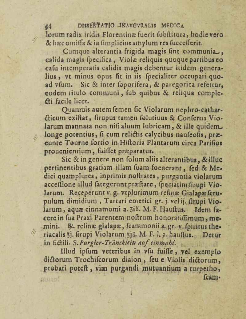 |4 DISIfeTHfATlO JftAVGVRALtS MEDICa lorum radix indi* Florentinae fuerit fubftituta, hodie vero &. haec ornifTa & in fimplicius amylum res fuccefferiti Cumque alterantia frigida magis fint communia-», calida magis fpecifica, Violae reliquis quoque partibus co cafu intemperatis calidis magis debentur itidem genera¬ lius , vt minus opus fit in iis fpecialiter occupari quo¬ ad vfurrn Sic & inter foporifera, & paregorica refettur, eodem titulo communi, fub quibus & reliqua comple¬ sti facile licet. Quamuis autem femen fic Violarum nephro-cathar- dicum exiftat, firupus tamen folutiuus & Conferua Vio¬ larum mannata non nifialuum lubricam, & ille quiderru longe potentius, fi cum relidis calycibus naufeofis, prae¬ cutite Tourne fortio in Hiftoria Plantarum circa Parifios prouenientium, fuififet praeparatus. Sic & in genere non folum aliis alterantibus, & illuc pertinentibus gratiam illam fuam foenerant, fed & Me¬ dici quamplures, inprimis noftrates, purgantia violarum acceilione illud fategeruntprseftarc, fpeciatim firupi Vio¬ larum. Receperunt v. g. vtplurimum refinae Glalapae fcru- pulum dimidium , Tartari emetici gr. j. vel ij. firupi Vio¬ larum , aquas cinnamomi a. JiR M. R Hauftus. Idem fa¬ cere in fua Praxi Parentem noftrum honoratiflimum, me¬ mini. refinae giaiapae, fcammonii a, gr. v. fpiritus the* riacalis 3). firupi Violarum 3jS. M. F, 1* a. hauftus. Detur in fidili* S. Furgter-Trancklein auf emm&bL Illud ipfum veteribus in vfu fuiffe, vel exemplo didorum Trochifcorum diaion , feu e Violis didorum, probari poteft j vim purgandi mutuantium a turpetho, fcanv