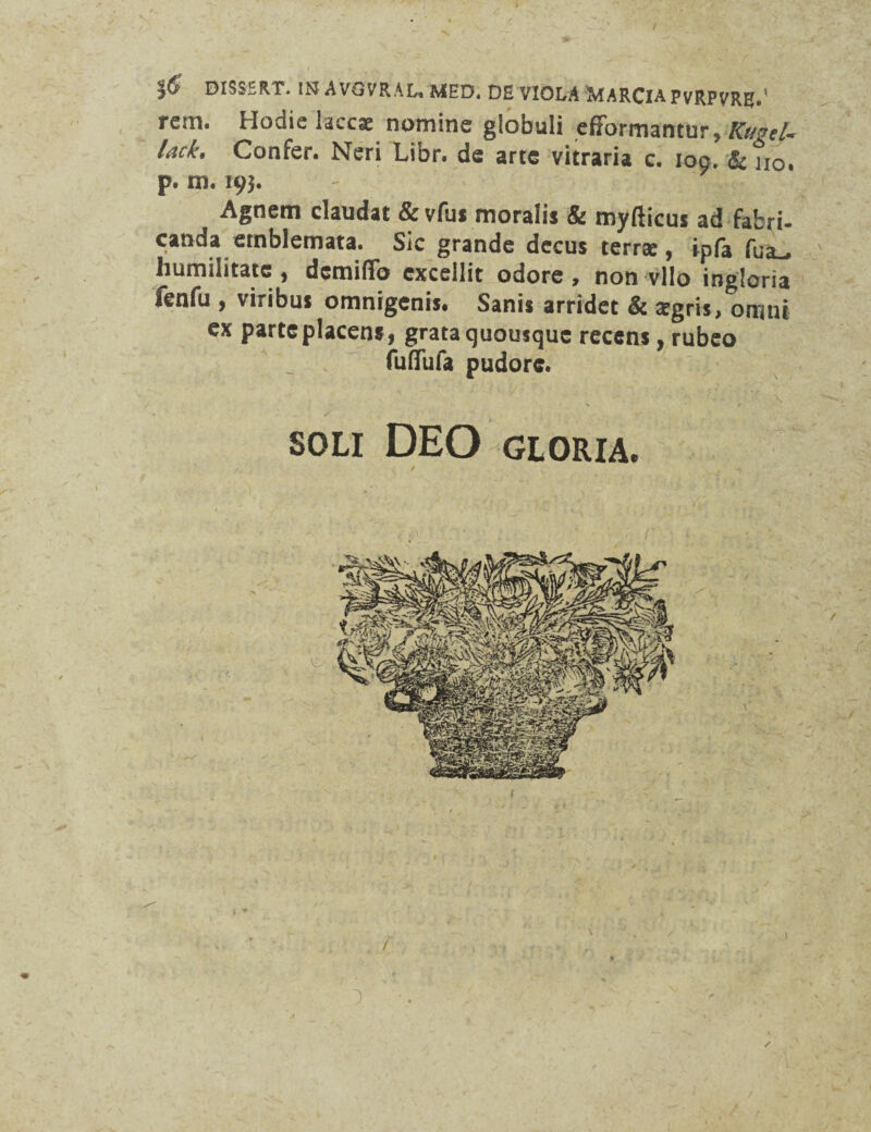 |6 DISSERT. IN AVGVRAL. MED* DE VIOLA MARCIA PVRPVREL' retn. Hodie laccae nomine globuli efFormantur, KttvcU lack. Confer. Neri Libr. de arte vitraria c. ioo. & no. p. m. 193. Agnem claudat &vfus moralis & myfticus ad fabri¬ canda emblemata. Sic grande decus terrae, ipfa fua.# humilitate , dcmifib excellit odore , non vllo ingloria ftnfu , viribus omnigenis. Sanis arridet & zegris, orrmt ex parte placens, grata quousque recens, rubeo fufiTufa pudore. N / SOLI DEO GLORIA.