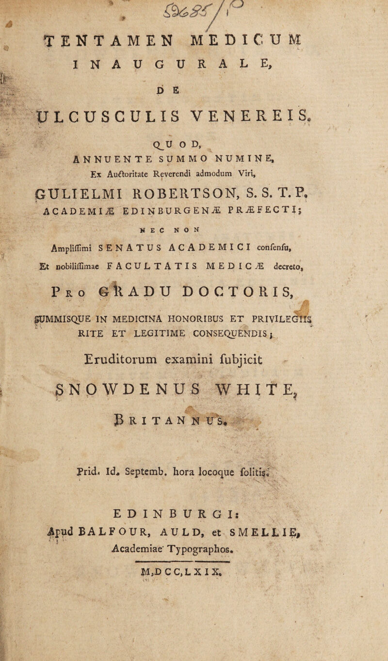 i TENTAMEN MEDICU INAUGURALE, D E ULCUSCULIS VENEREIS. Q^U O D, ANNUENTE SUMMO NUMINE, Ex Auftoritate Reverendi admodum Viri, GULIELMI ROBE11TSON, S. S. T.P. ACADEMIjE EDINBURGENfi PROFECTI; NEC NON Ampliflimi SENATUS ACADEMICI confenfu. Et nobiliffimae FACULTATIS MEDICI decreto, Pro eilADU DOCTORIS, M fUMMISQUE IN MEDICINA HONORIBUS ET PRIVILEGIIS RITE ET LEGITIME CONSEQUENDIS j Eruditorum examini fubjicit SNQWDENUS WHITE? JV ■ .-i ■- . 3 R I T A N N U S. Prid< Id* Septemb. hora Iocoque folitif,' EDINBURGI: BALFOUR, AULD, et SMELUE, Academiae' Typographos. MaD CCjLXIX,