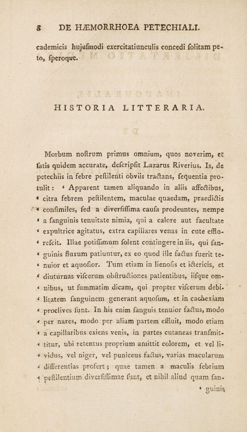 cademicis hujufmodi exercitatiunculis concedi folitam pe* to^ fperoque. HISTORIA LITTERARIA. Morbum noflrum primus omnium, quos noverim, et fetis quidem accurate, defcripfit Lazarus Riverius. Is, de petechiis in febre peftilenti obviis traffans, fequentia pro¬ tulit : ‘ Apparent tamen aliquando in aliis affeftibus, « citra febrem peftilentem, maculae quaedam, praedicis * confimiles, fed a diverfiflima caufa prodeuntes, nempe * a fanguinis tenuitate nimia, qui a calore aut facultate < expultrice agitatus, extra capillares venas in cute efflo- « refcit. Illae potiflimum folent contingere in iis, qui fan- « guinis fluxum patiuntur, ex eo quod ille fa&us fuerit te- « nuior et aquoflor. Tum etiam in lienofls et ictericis, et < diuturnas vifcerum obflruftiones patientibus, iifque om- * nibus, ut fummatim dicam, qui propter vifcerum debi- * litatem fanguinem generant aquofum, et in cachexiam « proclives fnnL In his enim fanguis tenuior factus, modo t per nares, modo per aliam partem effluit, modo etiam * a capillaribus exiens venis, in partes cutaneas tranfmit- < titur, ubi retentus proprium amittit colorem, et vel li- < vidus, vel niger, vel puniceus factus, varias macularum < differentias profert; quae tamen a maculis febrium « pe Aii entium diverflffimae funt, et nihil aliud quam fan- ‘ guini§