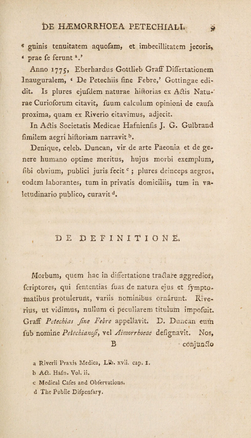 * guinis tenuitatem aquofam, et imbecillitatem jecoris* * prae fe ferunt V Anno 1775, Eberhardus Gottlieb Graff Differtationem Inauguralem, ‘ De Petechiis fine Febre/ Gottingae edi¬ dit. Is plures ejufdem naturae hiftorias ex Adis Natu¬ rae Curioforum citavit, fuum calculum opinioni de caufa proxima, quam ex Riverio citavimus, adjecit. In Adis Societatis Medicae Hafnienfis J. G. Gulbrand fimilem aegri hiftoriam narravit b. Denique, celeb. Duncan, vir de arte Paeonia et de ge- nere humano optime meritus, hujus morbi exemplum, hbi obvium, publici juris fecit c ; plures deinceps aegros, eodem laborantes, tum in privatis domiciliis, tum in va¬ letudinario publico, curavitd. DE DEFINITIONE, Morbum, quem hac in differtatione tractare aggredior* fcriptores, qui fententias fuas de natura ejus et fympto- inatibus protulerurit, variis nominibus ornarunt. Rive- rius, ut vidimus, nullum ei peculiarem titulum impofuit. Graff Petechias fine Febre appellavit. D. Duncan eum fub nomine Peiechianof, vel Aimorrhoede defignavit. Nos, B conjundo a Riverii Praxis Medica, Lib. xvii. cap. i. b A6t. Hafn. Vol. ii. c Medical Cafes and Obfervations» d The Public Difpenfary.