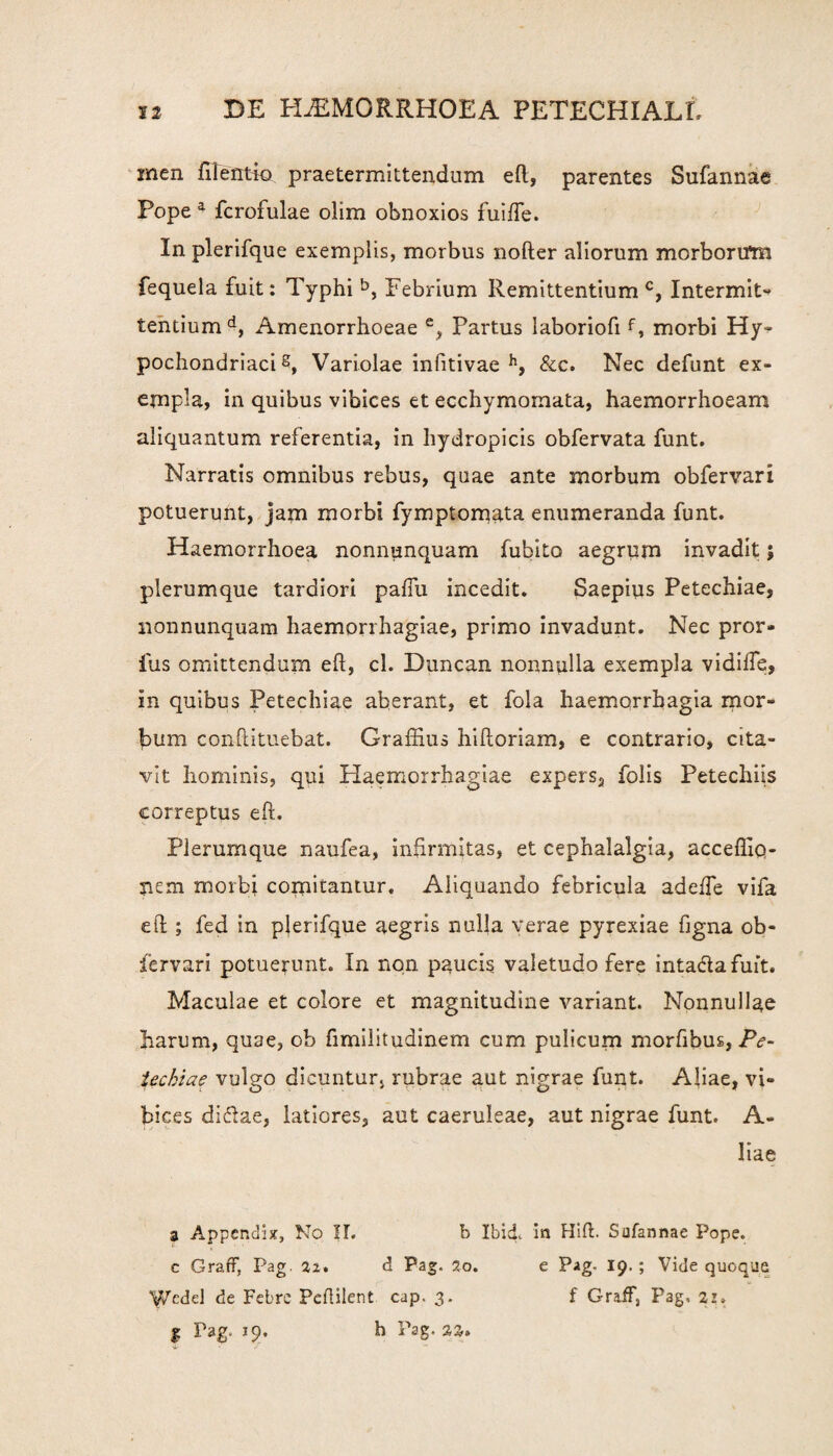 inen filentio praetermittendum eft, parentes Sufannae Pope a fcrofulae olim obnoxios fuifte. In plerifque exemplis, morbus nofter aliorum morbortfm fequela fuit: Typhi b, Febrium Remittentium c, Intermit¬ tentium d, Amenorrhoeae e, Partus laboriofif, morbi Hy¬ pochondriaci 8, Variolae infitivae h, &c. Nec defunt ex¬ empla, in quibus vibices et ecchymornata, haemorrhoeam aliquantum referentia, in hydropicis obfervata funt. Narratis omnibus rebus, quae ante morbum obfervari potuerunt, jam morbi fymptomata enumeranda funt. Haemorrhoea nonnunquam Iubito aegrum invadit; plerumque tardiori pallii incedit. Saepius Petechiae, nonnunquam haemorrhagiae, primo invadunt. Nec pror- ius omittendum eft, cl. Duncan nonnulla exempla vidifte, in quibus Petechiae aberant, et fola haemorrhagia mor¬ bum confutuebat. Graffius hiftoriam, e contrario, cita¬ vit hominis, qui Haemorrhagiae expers, folis Petechiis correptus eft. Plerumque naufea, infirmitas, et cephalalgia, accefliq- nem morbi comitantur. Aliquando febricula adeffe vifa eft ; fed in pjerifque aegris nulla verae pyrexiae figna ob¬ fervari potuerunt. In non paucis valetudo fere inta&afuit. Maculae et colore et magnitudine variant. Nonnullae harum, quae, ob fimilitudinem cum pulicum morfibus, Pe¬ techiae vulgo dicuntur, rubrae aut nigrae funt. Aliae, vi¬ bices di&ae, latiores, aut caeruleae, aut nigrae funt. A- liae a Appendix, No IL b Ibid. in Hift. Sufannae Pope. c GrafF, Pag. 22. d Pag. 2o. e Pag. 19. ; Vide quoque 'iVcdd de Febre Peftilent cap. 3. f GrafF, Pag. 21» | Pag. 19. h Pag. 22.