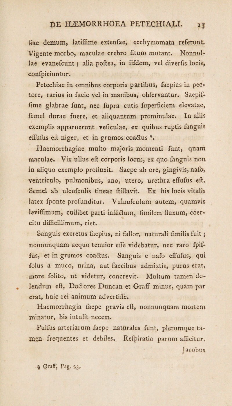 Kae demum, latiffime extenfae, ecchymomata referunt» Vigente morbo, maculae crebro fttum mutant. Nonnul* lae evanefcunt; alia poftea, in iifdem, vel diverfis locis, confpiciuntur. Petechiae in omnibus corporis partibus, faepius in pec¬ tore, rarius in facie vel in manibus, obfervantur. Saepif- fime glabrae funt, nec fupra cutis fuperficiem elevatae, femel durae fuere, et aliquantum prominulae. In aliis exemplis apparuerunt veficuiae, ex quibus ruptis fanguis effufus eil niger, et in grumos coa&us a. Haemorrhagiae multo majoris momenti funt, quam maculae. Vix ullus eft corporis locus, ex quo fanguis non in aliquo exemplo profluxit. Saepe ab ore, gingivis, nafo, ventriculo, pulmonibus, ano, utero, urethra effufus eft. Semel ab ulcufeulis tineae ftillavit. Ex his locis vitalis latex fponte profunditur. Vulnufculum autem, quamvis leviffimum, cuilibet parti inflicfum, flmilem fluxum, coer¬ citu difficillimum, ciet. Sanguis excretus faepius, ni fallor, naturali flmilis fuit j nonnunquam aequo tenuior effe videbatur, nec raro fpif- fus, et in grumos coadlus. Sanguis e nafo effufus, qui folus a muco, urina, aut faecibus admixtis, purus erat, more folito, ut videtur, concrevit. Multum tamen do- lendum eft, Doflores Duncan et Graff minus, quam par erat, huic rei animum advertiffe. Haemorrhagia faepe gravis eft, nonnunquam mortem minatur, bis intulit necem. Pulfus arteriarum faepe naturales funt, plerumque ta¬ men frequentes et debiles. Refpiratio parum afficitur, Tacobus oJf » Graff, Pag, 23,