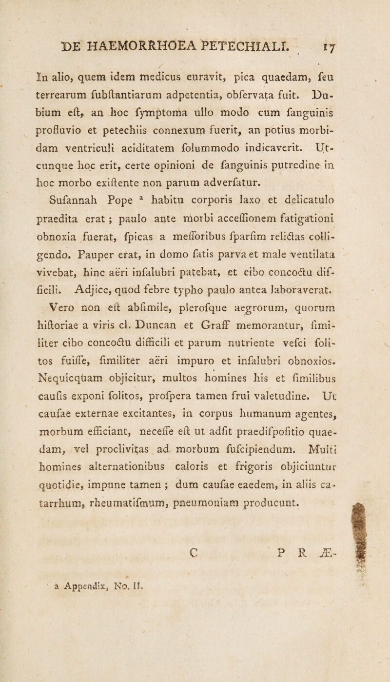 In alio, quem idem medicus curavit, pica quaedam, feu terrearum fub danti arum adpetentia, obfervata fuit. Eu¬ bium ed? an hoc fymptoma ullo modo cum fanguinis profluvio et petechiis connexum fuerit, an potius morbi¬ dam ventriculi aciditatem folummodo indicaverit. Ut¬ cunque hoc erit, certe opinioni de fanguinis putredine in hoc morbo exidente non parum adverfatur. Sufannah Pope a habitu corporis laxo et delicatulo praedita erat; paulo ante niorbi acceflionern fatigationi obnoxia fuerat, fpicas a melioribus fparfim relidas colli¬ gendo. Pauper erat, in domo fatis parva et male ventilata vivebat, hinc aeri infalubri patebat, et cibo concodu dif¬ ficili. Adjice, quod febre typho paulo antea laboraverat. Vero non ed abfimile, plerofque aegrorum, quorum hidorlae a viris cl. Duncan et Graff memorantur, fimi- liter cibo concodu difficili et parum nutriente vefci foli- tos fuifle, fimiliter aeri impuro et infalubri obnoxios. Nequicqtiam objicitur, multos homines his et fimilibus caufis exponi folitos, profpera tamen frui valetudine. Ut caufae externae excitantes, in corpus humanum agentes, morbum efficiant, necelfe ed ut adfit praedifpofitio quae¬ dam, vel proclivitas ad morbum fufcipiendum. Multi homines alternationibus caloris et frigoris objiciuntur quotidie, impune tamen ; dum caufae eaedem, in aliis ca- tarrhum, rheumatifmum, pneumoniam producunt. C ? R JE- „ * L a Appendix, No. II.