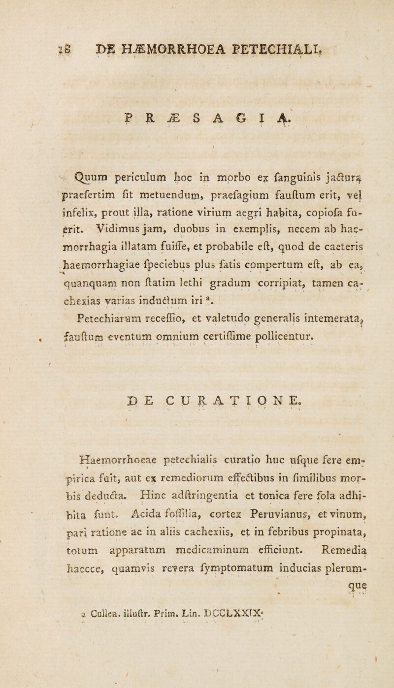 'i ' * i 'i • V > ; ’ * • t. PR^SAGIA. Quum periculum hoc in morbo e? fanguinis jadur^. praefertim fit metuendum, praefagium fauftum erit, vel infelix, prout illa, ratione virium aegri habita, copiofa fu¬ erit. Vidimus jam, duobus in exemplis, necem ab hae¬ morrhagia illatam fuifTe, et probabile eft, quod de caeteris haemorrhagiae fpeciebus plus fatis compertum eft, ab ea, quanqtiam non ftatim lethi gradum corripiat, tamen ca- cliexias varias indudum iria. Petechiarum receffio, et valetudo generalis intemerata, fauftum eventum omnium certiffime pollicentur. S r ' - * ‘ - > • • DE CURATIONE. v . , f j ‘i t > Haemorrhoeae petechialis curatio huc ufque fere em» pinea fuit, aut ex remediorum effedibus in fimilibus mor¬ bis deduda. Hinc adftringentia et tonica fere fola adhi¬ bita funt. Acida foffiiia, cortex Peruvianus, et vinum, pari ratione ac in aliis cachexiis, et in febribus propinata, totum apparatum medicaminum efficiunt. Remedia haecce, quamvis revera fymptomatum inducias plerum- que a Cullea, illufix. Prim. Lin. DCCLXXIX0