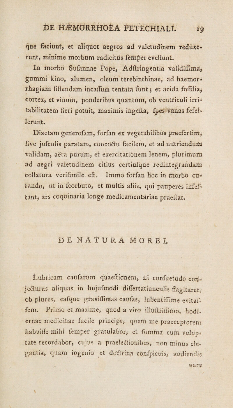 que faciunt, et aliquot aegros ad valetudinem reduxe- runt, minime morbum radicitus femper evellunt. In morbo Sufannae Pope, Adftringentia validiffimaj» gummi kino, alumen, oleum terebinthinae, ad haemor- rhagiam fiftendam incaffum tentata funt; et acida foffilia^ cortex, et vinum, ponderibus quantum, ob ventriculi irri¬ tabilitatem heri potuit, maximis ingefta, fpes vanas fefel¬ lerunt. Diaetam generofam, forfan ex vegetabilibus praefertim^ five jufciilis paratam, concoCtu facilem, et ad nutriendum validam, aera purum, et exercitationem lenem, plurimum ad aegri valetudinem citius certiufque redintegrandam collatura verifimile efL Immo forfan hoc in morbo cur¬ sando, ut in fcorbuto, et multis aliis, qui pauperes infef* tant, ars coquinaria longe medicamentariae praeflat. i) E NATURA MORBI. Lubricam caufarum quaeftionem, ni confuetudo cor|- jeci uras aliquas in hujufmodi differtatiunculis flagitaret, ob plures, eafque graviffirrias caufas, lubentiflime evitaf- fem. Primo et maxime, quod a viro illuflriflimo, hodi¬ ernae medicinae facile principe, quem me praeceptorem habuilFe mihi femper gratulabor, et funima cum volup- tate recordabor, cujus a praelectionibus, non minus ele¬ gantia, onam ingenio et d:oRrin;a confpicuis, audiendis aura \