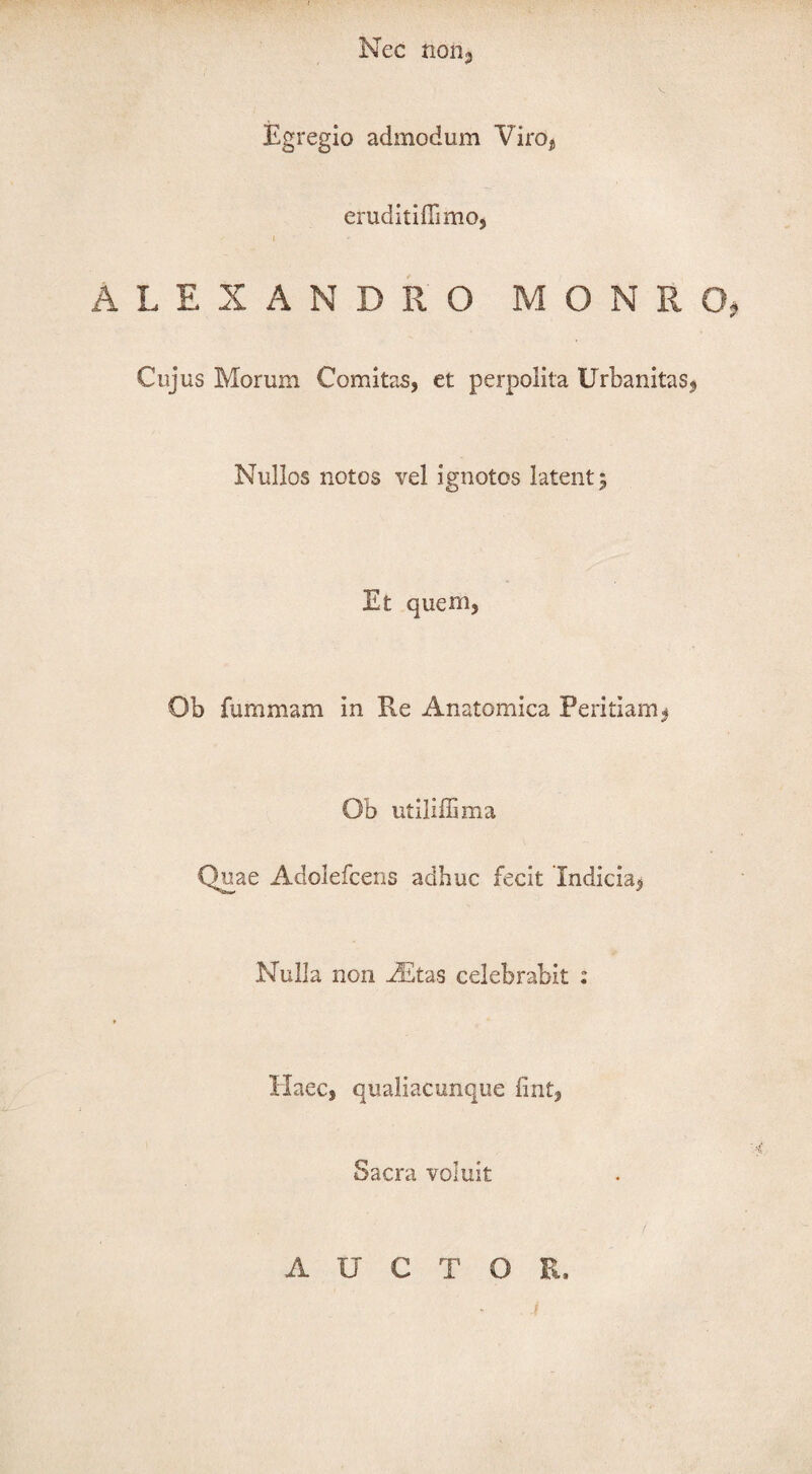 Nec non. Egregio admodum Viro, eruditiflimo, i ALEXANDRO M O N R O, Cujus Morum Comitas, et perpolita Urbanitas, Nullos notos vel ignotos latent 5 Et quem, Ob fummam in Re Anatomica Peritiam, Ob utiliffima Quae Adolefcens adhuc fecit Indicia, Nulla non Altas celebrabit : Haec, qualiacunque fint, Sacra voluit AUCTOR,